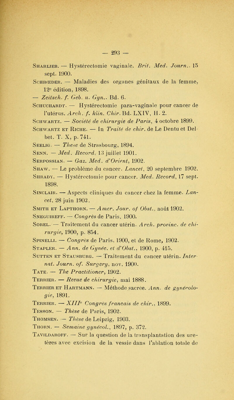 Sharlieb. — Hystérectomie vaginale. Brit. Med. Journ.. 15 sept. 1900. ScHRŒDER. — Maladies des organes génitaux de la femme, 12e édition, 1898. — Zeitseh. f. Geb. u. Gyn.. Bd. 6. ScHucHARDT. — Hystérectomie para-vaginale pour cancer de l'utérus. Arch. f. klin. Chir. Bd. LXIV, H. 2. ScHWARTz. — Société de chirurgie de Paris, 4 octobre 1899. ScHWARTz ET RiCHE. — In Traité de chir. de Le Dentu et Del- bet. T. X, p. 741. Seelig. — The^e de Strasbourg, 1894. Senn. — Med. Record., 13 juillet 1901. Serpossian. — Gaz. Med. d'Orient, 1902. Shaw. — Le problème du cancer. Lancet, 20 septembre 1902. Shrady. — Hystérectomie pour cancer. Med. Record, 17 sept. 1898. Sinclair. — Aspects cliniques du cancer chez la femme. Z-an- ce^, 28 juin 1902. Smith et Lapthorn. — Amer. Jour, of Obst.. août 1902. Sneguireff. — Congrès de Paris, 1900. SoREL. — Traitement du cancer utérin. Arch. prorinc. de chi- rurgie, 1900, p. 854. Spinelli. — Congrès de Paris, 1900, et de Rome, 1902. Stapler. — Ann. de Gynéc. et d'Obst., 1900, p. 415. SuTTEN ET Stausburg. — Traitement du cancer utérin. Inter- nat. Journ. of. Surgery, nov. 1900. Tate. — The Practitioner, 1902. Terrier. — Revue de chirurgie^ mai 1888. Terrier et Hartmann. — Méthode sacrée. Ann. de gynécolo- gie, 1891. Terrier. — XIII^ Congrès français de chir., 1899. Tesson. — Thèse de Paris, 1902. Thomsen. — Thèse de Leipzig, 1903. Thorn. — Semaine gynêcol., 1897, p. 372. Tavildaroff. — Sur la question de la transplantation des ure- tères avec excision de la vessie dans l'ablation totale de