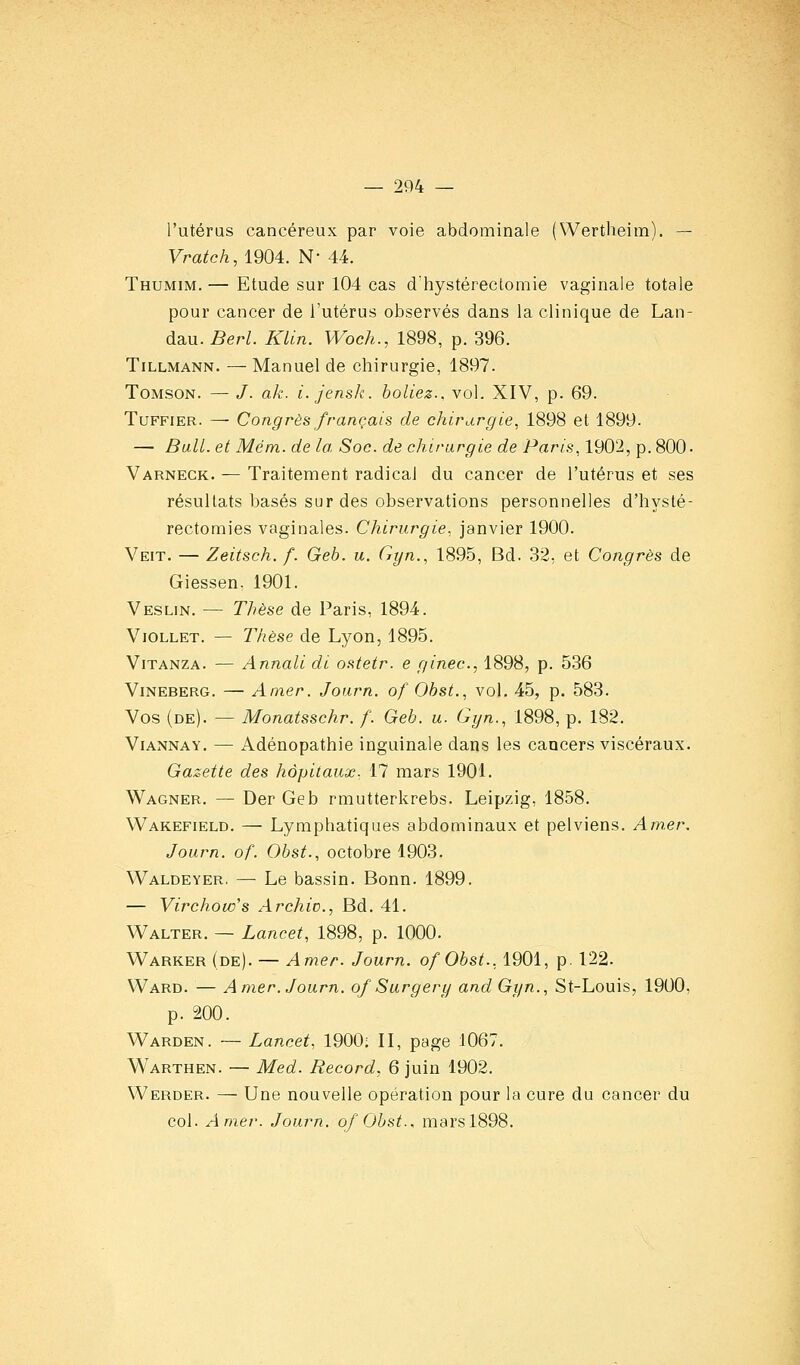 l'utérus cancéreux par voie abdominale (Wertheim). — Vratch, 1904. N 44. Thumim. — Etude sur 104 cas d'hystéreclomie vaginale totale pour cancer de l'utérus observés dans la clinique de Lan- dau. Berl. KUn. Woch., 1898, p. 396. TiLLMANN. — Manuel de chirurgie, 1897. ToMsoN. — /. ak. i. jensk. boliez.. vol. XIV, p. 69. TuFFiER. — Congrès français de chirurgie, 1898 et 1899. — Bail, et Mém. de la, Soc. de chirurgie de Paris, 1902, p. 800. Varneck. — Traitement radical du cancer de l'utérus et ses résultats basés sur des observations personnelles d'hysté- rectomies vaginales. Chirurgie, janvier 1900. Veit. — Zeitsch. f. Geb. u. Gyn., 1895, Bd. 32, et Congrès de Giessen. 1901. Veslin. — Thèse de Paris, 1894. ViOLLET. — Thèse de Lyon, 1895. ViTANZA. — Annali di ostetr. e ginec, 1898, p. 536 Vineberg. — Amer. Joarn. of Obst., vol. 45, p. 583. Vos (de). — Monatsschr. f. Geb. u. Gyn., 1898, p. 182. ViANNAY. — Adénopathie inguinale dans les cancers viscéraux. Gazette des hôpitaux. 17 mars 1901. Wagner. — Der Geb rmutterkrebs. Leipzig, 1858. VVakefield. — Lymphatiques abdominaux et pelviens. Am.er. Journ. of. Obst., octobre 1903. Waldeyer. — Le bassin. Bonn. 1899. — Virchow's Archic, Bd. 41. Walter. — Lancet, 1898, p. 1000. Warker (de). — Amer. Journ. ofObst., 1901, p. 122. Ward. — Amer. Journ. of Sargery and Gyn., St-Louis, 1900, p. 200. Warden. — Lancet, 1900; II, page 1067. Warthen. — Med. Record, 6 juin 1902. Werder. — Une nouvelle opération pour la cure du cancer du col. Amer. Journ. of Obst., marsl898.