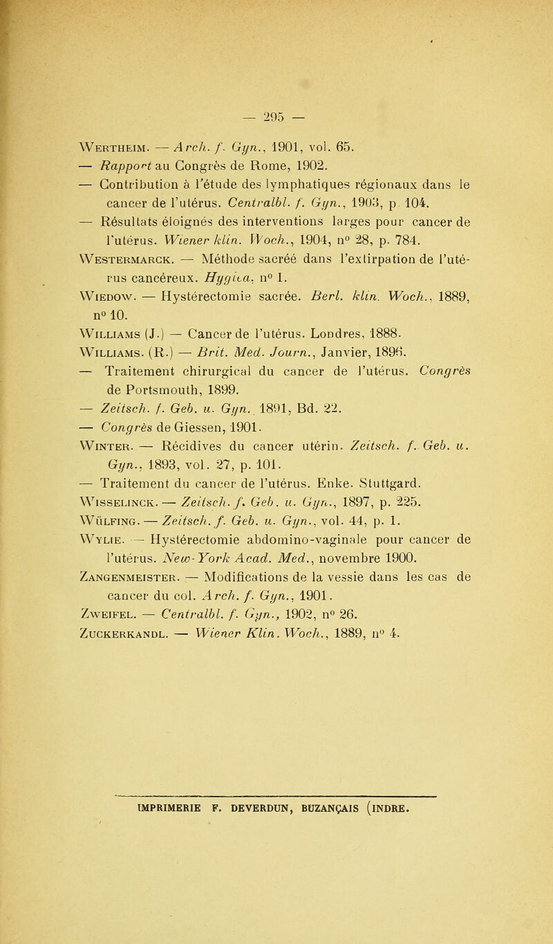 Wertheim. — Arch. f. Gyn., 1901, vol. 65. — Rapport au Congrès de Rome, 1902. — Contribution à l'étude des lymphatiques régionaux dans le cancer de l'utérus. Centralbl. f. Gyn., 1903, p. 104. — Résultats éloignés des interventions larges pour cancer de l'utérus. Wiener klin. Woch., 1904, n^ 28, p. 784. VVestermargk. —■ Méthode sacrée dans l'extirpation de l'uté- rus cancéreux. Hygita. n° 1. Wiedow. — Hystérectomie sacrée. Berl. klin. VFbcA., 1889, no 10. Williams (J.) — Cancer de l'utérus. Londres, 1888. Williams. (R.) — Brit. Mêd. Journ.^ Janvier, 1896. — Traitement chirurgical du cancer de l'utérus. Congrès de Portsmouth, 1899. — Zeitsch. f. Geb. u. Gyn., 1891, Bd. 22. — Congrès de Giessen, 1901. WiNTER.— Récidives du cancer utérin. Zeitsch. f. Geb. u. Gyn., 1893, vol. 27, p. 101. — Traitement du cancer de l'utérus. Enke. Stuttgard. WissELiNCK. — Zeitsch. f. Geb. u. Gyn., 1897, p. 225. WûLFiNG. — Zeitsch. f. Geb. u. Gyn., vol. 44, p. 1. Wylie. — Hystérectomie abdomino-vaginale pour cancer de l'utérus. New-York Acad. Med., novembre 1900. Zangenmeister. — Modifications de la vessie dans les cas de cancer du col. Arch. f. Gyn., 1901. Zweifel. — Centralbl. f. Gyn., 1902, n^ 26. Zuckerkandl. — Wiener Klin. Woch., 1889, n° 4. IMPRIMERIE F. DE VERDUN, BUZANÇAIS ( INDRE.