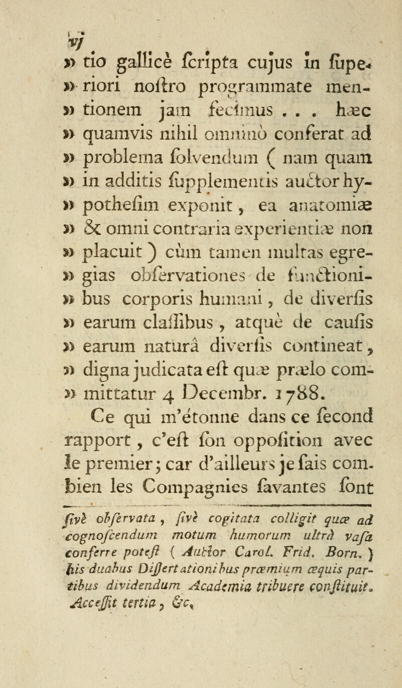 » tio galllcè fcrîpta cujus în fiipe- %> riori noftro proiL!;rnmmate men- yy tionem jam fecîinus . . . hc^c n quamvis iiihil omiinio conférât ad » problema fblvendum ( nam quam %y in additis iùpplementis auctorhy- » pothefîm exponit, ea anaromise » & omni contraria experientii^ non »> placuit ) cùm tamen niultas egre- n gias obiervationes de tu:ii^iioni- n bus corporis huniani, de diverfîs » earum clalîîbus , atque de caufîs » earum naturâ diverlîs contineat, î) digna judicataeft qu^ pn^lo com- » mittatur 4 Decembr. 1788. Ce qui m'étonne dans ce fécond rapport, c'eft fon oppofition avec le premier; car d'ailleurs je fais com- bien les Compagnies favantes font Jtvl ohfervata , {tv} cogitata colligit quœ ad cognojcendum motum humorum ultra vaja confcne poîcft ( Aabîor CaroL Frid, Born. ) fiis duahus DiJJertationihus prcemiam œquis par- tihus dividendum Acadcmiâ tribuçfc çonftituit, Accejfit UTtia^ 6'^t