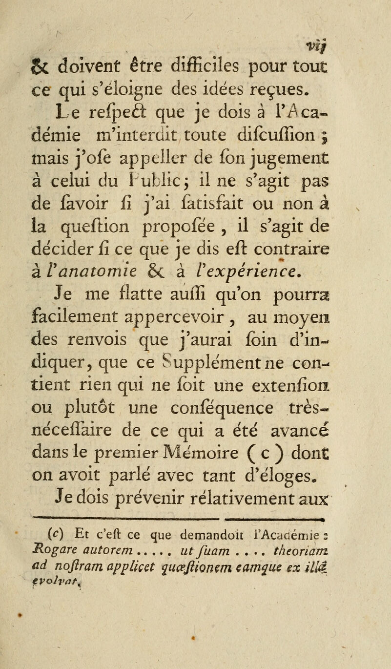 jJk doivent être difficiles pour tout ce qui s'éloigne des idées reçues. Le refpe£t que je dois à Ti^ca- demie m'interdit toute difcuffion j mais j'ofe appeller de fbn jugement à celui du Publicj il ne s'agit pas de iavoir iî j'ai fatisfàit ou non à ia queftion propofée , il s'agit de décider fî ce que je dis efl: contraire à ranatomie & à l'expérience. Je me flatte auiîî qu'on pourra facilement appercevoir , au moyen des renvois que j'aurai ibin d'in- diquer, que ce Supplément ne con- tient rien qui ne Ibit une extenfion ou plutôt une confëquence très- néceflaire de ce qui a été avancé dans le premier Mémoire ( c ) dont on avoit parlé avec tant d'éloges. Je dois prévenir relativement aux (c) Et c'eft ce que demandoit rAcacéruie ; Rogare autorem ut fuam .... theoriam ad noflram appUççt ^ucefiiomm cam^uc ex illé_