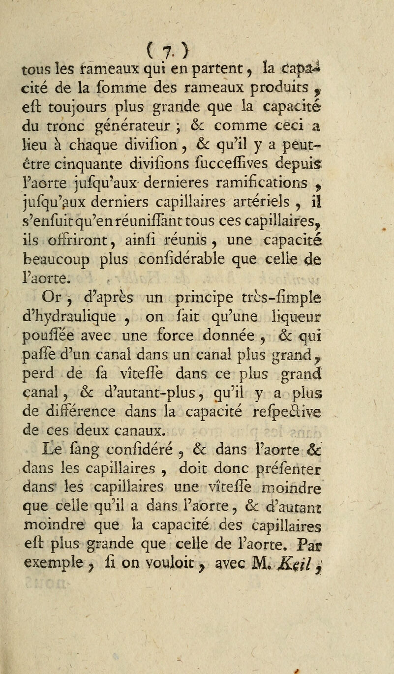 tous les fameaux qui en partent ^ la capâi cité de la fomme des rameaux produits , eft toujours plus grande que la capacité du tronc générateur ; & comme ceci a lieu à chaque divifion ^ &c qu'il y a peut- être cinquante divilîons fucceffives depuis Faorte jufqu'aux dernières ramifications ^ jufqu'^ux derniers capillaires artériels ^ il s'enfuit qu'en réunifiant tous ces capillaires^ ils oi&iront, ainli réunis , une capacité beaucoup plus coniidérable que celle de l'aorte. Or y d'après un principe très-fimple d'hydraulique ^ on fait qu'une liqueur pouflee avec une force donnée ^ & qui paîïè d'un canal dans un canal plus grand ^^ perd de fa vitefle dans ce plus grand canal 5 & d'autant-plus 5 qu'il y a plus de différence dans la capacité refpeâive de ces deux canaux. Le fang confidéré 5 & dans l'aorte & dans les capillaires , doit donc préfenter dans' les capillaires une viteiTe moindre que celle qu'il a dans l'aorte 5 & d'autant moindre que la capacité des capillaires eft plus grande que celle de l'aorte. Par exemple ^ fi on vouloit ^ avec M.^ K§il j