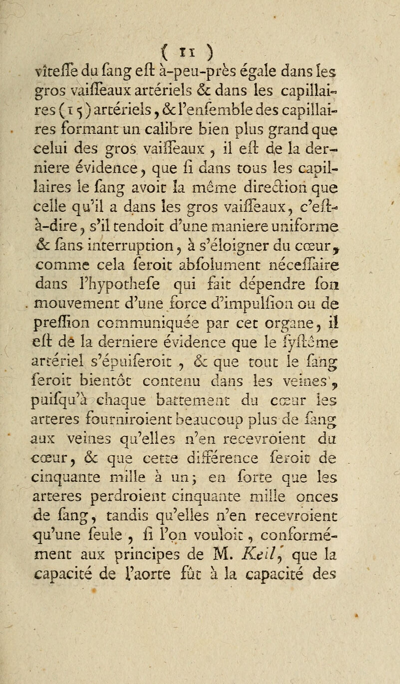 vlte{& du faiig eft à-peu-près égale dans les gros vaifleaux artériels Se dans les capillai« res (15) arcérieîs ^ ôcFeiifemble des capillai- res formant un calibre bien plus grand que celui des gros vailîeaux 5 il eft de la der- nière évidence^ que iî dans tous les capil- laires le fang avoir îa même diredion que celle qu'il a dans les gros vaifleaux^ c'eft-» à-dire ^ s'il tendoit d'une manière uniforme ôc lans interruption ^ à s'éloigner du cœur^ comme cela feroit abfolument néceiîàire dans rhypothefe qui fait dépendre foii . mouvement d'une force d^impuliîon ou de prefïîon communiquée par cet organe ^ il eft dé la dernière évidence que le fyftême artériel s'épuiferoit j & que tout le fang feroit bientôt contenu dans les veines,» puifqu'à chaque battement du cœur les artères fourniroient beaucoup plus de fang aux veines qu'elles n'en recevroient dit cœur, & que cette différence feroit de cinquante mille à un; en forte que les artères perdroieot cinquante mille onces de fang, tandis qu'elles n'en recevroient qu'une feule 5 lî l'on vouloit, conformé- ment aux principes de M. Keil^ que la capacité de l'aorte fût à la capacité des