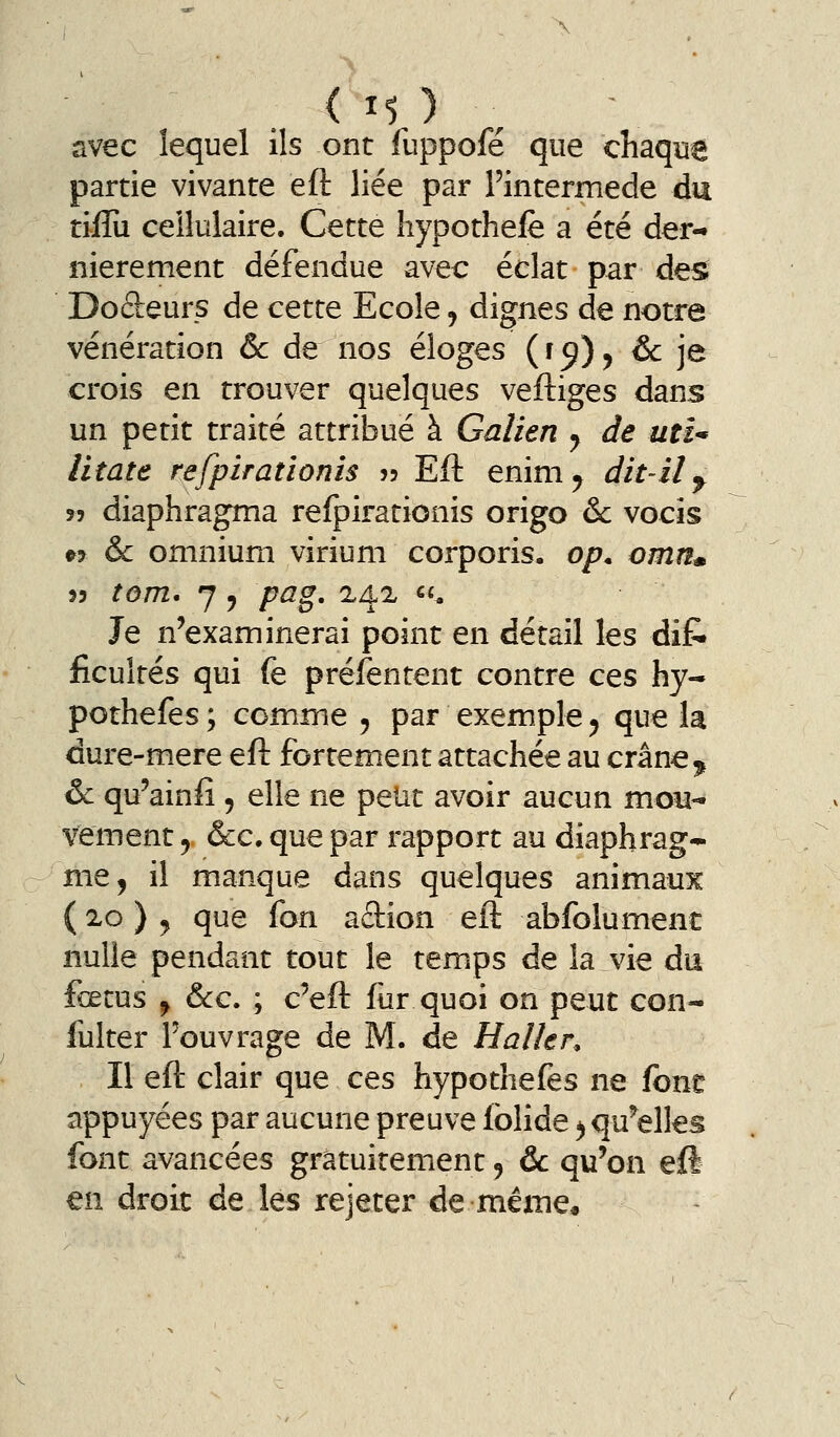 avec lequel ils ont fuppofé que chaque partie vivante eft liée par l'intermède du tiffu cellulaire. Cette hypothefe a été der- nièrement défendue avec éclat par de^ Doâreurs de cette Ecole, dignes de notre vénération & de nos éloges (f^)^ &: je crois en trouver quelques veftiges dans un petit traité attribué à Gaîien y de uîî* litate refpirationis ?? Eft enim^ dit-il ^ îî diaphragma refpirationis origo & vocîs « & omnium virium corporis. op. omn^ 33 tom* 7 j Z^^g. 2.42 «• Je n'examinerai point en détail les dij& ficultés qui fe préfentent contre ces hy- pothefes ; comme 5 par exemple ^ que la dure-mere eft fortement attachée au crâne ^ & qu'ainfi , elle ne peut avoir aucun moiî- vement ^ &c. que par rapport au diaphrag- me ^ il manque dans quelques animaux ( 20 ) j que fon adion eft abfolument nulle pendant tout le temips de la vie du fœtus ^ &c. ; c'eft (ùr quoi on peut con- fulter l'ouvrage de M. de Halkr, Il eft clair que ces hypothefes ne font appuyées par aucune preuve fblide ^qu^elles font avancées gratuitement, &: qu'on eft en droit de les rejeter de même.