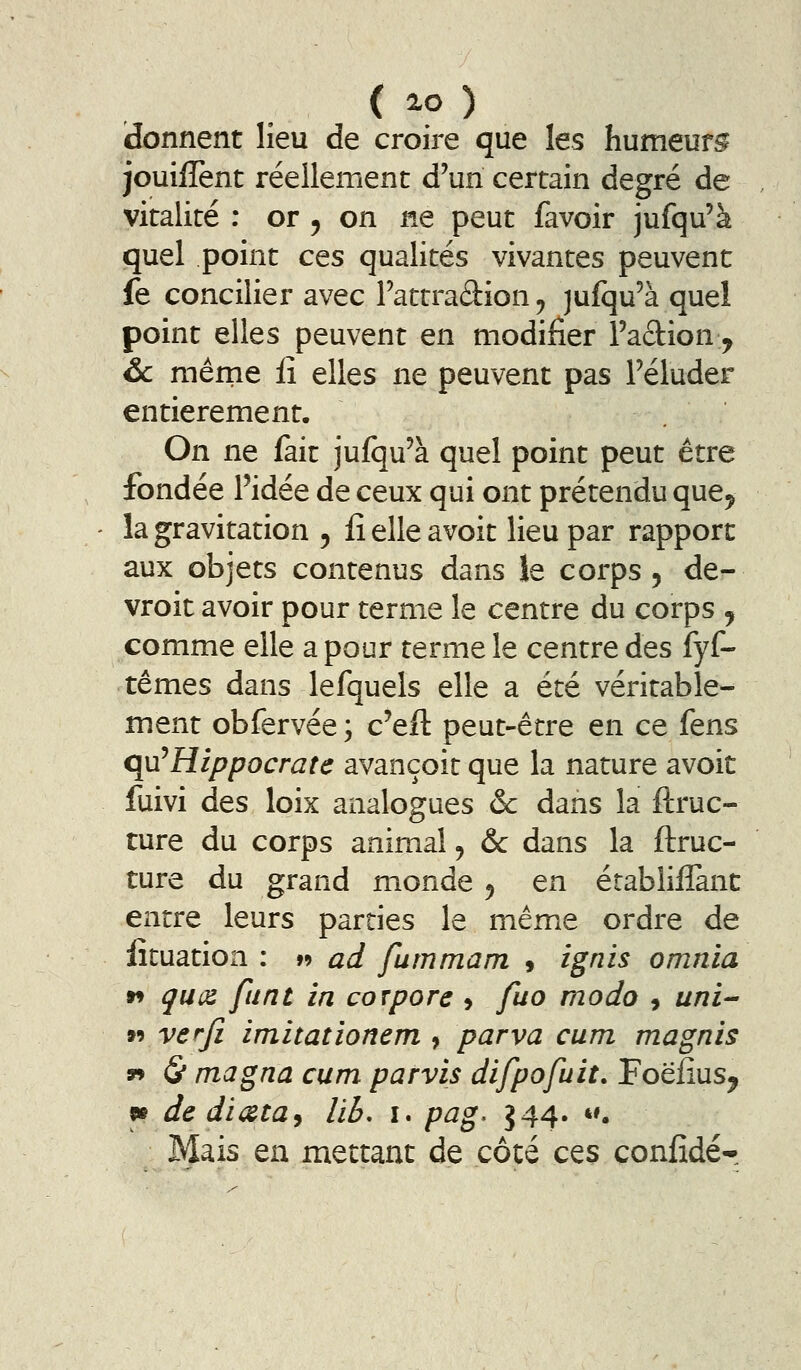 (donnent lieu de croire que les humeurs jouiflent réellement d'un certain degré de vitalité : or , on ne peut favoir jufqu'à quel point ces qualités vivantes peuvent fe concilier avec Fattradion, jufqu'à quel point elles peuvent en modifier l'action^ Se mêrne iî elles ne peuvent pas Féluder entièrement. On ne fait jufqu'à quel point peut être fondée l'idée de ceux qui ont prétendu que^ la gravitation , lî elle avoit lieu par rapport aux objets contenus dans îe corps, de- vroit avoir pour terme le centre du corps y comme elle a pour terme le centre des fyf- têmes dans lefquels elle a été véritable- ment obfervée ; c'eft peut-être en ce fens qu^Hippocrate avançoit que la nature avoit fuivi des loix analogues ôc dans la ftruc- ture du corps animal j &c dans la ftruc- ture du grand monde 5 en établiffanc entre leurs parties le même ordre de lîtuation : w ad fummam » ignis omnia w quoi funt in corpore j fuo modo , uni- »9 verfi imitationem , parva cum magnis 99 (S* magna cum parvis difpofuit. Foëiius^ «e de dicita^ lïb, x. pag. J44. *'. Mais en mettant de côté ces coniîdér