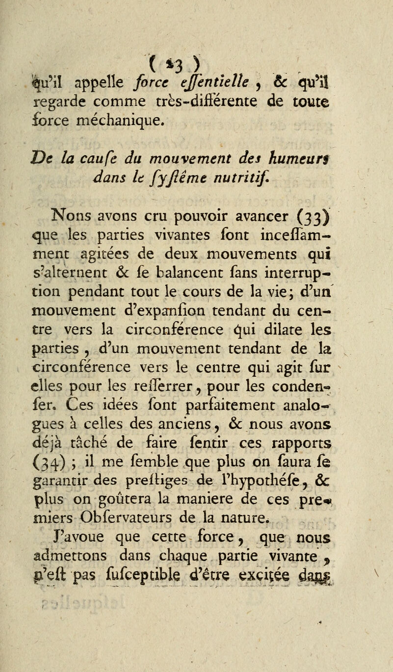 iqu'il appelle force ejferttîelîe , & qu^iî regarde comme très-différente de toute ibrce méchanique. De la caiife du mouvement des humeurf dans le fyjlême nutritif* Nons avons cru pouvoir avancer (33) que les parties vivantes font incefTam- ment agitées de deux mouvements qui s'alternent & fe balancent fans interrup- tion pendant tout le cours de la vie; d'ua mouvem.ent d'expaniîon tendant du cen- tre vers la circonférence qui dilate les parties , d'un mouvement tendant de la circonférence vers le centre qui agit fur elles pour les relTerrer ^ pour les conden- fen Ces idées font parfaitemient analo-^ gués à celles des anciens, &: nous avons déjà tâché de faire fentir ces rapports (34) ; il me femble que plus on faura fe garantir des preiUges de l'hypothéfe j & plus on goûtera la manière de ces pre« miers Obfervateurs de la nature. J'avoue que cette force, que nous admettons dans chaque partie vivante ^ p'eft pas fufceptible d'être exçiçée ^dâfi£