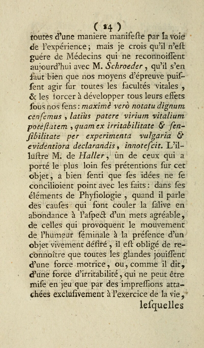toutes d^une manière manîfefte par la vote de Fexpérîence; mais je crois qu'il n'eft guère de Médecins qui ne reconnoiffent aujourd'hui avec M. Schroeder ^ qu'il s'en faut bien que nos moyens d'épreuve puif- fent agir fur toutes les facultés vitales , & les forcer à développer tous leurs effets fous nos fens : maxime vero notatu dignum cenfemus 9 latiîis patere viriam vitalium poteftatcm ^cjuamcx irritabilitate & fen-^ Jïbilitate per expérimenta vulgaria & evidentiora declarandis 9 innotefcit. L'il- luftre M. de Haller ^ un de ceux qui a porté le plus loin fes prétentions fur cet objet 5 a bien fenti que fes idées ne fe concilioient point avec les faits : dans fes éléments de Phyfiologie 5 quand il parle des caufes qui font couler la falive en abondance à l'afpefl: d'un mets agréable, de celles qui provoquent le mouvement de l'humeur féminale à la préfence d'un objet vivement défité ^ il eft obligé de re- connoître que toutes les glandes jouiflènt d'une force.motrice^ ou^ comme il dit^ d'une force d'irritabilité, qui ne peut être mife en jeu que par des imprefTions atta- chées excluiivement à l'exercice de la vie,' lelqueiles