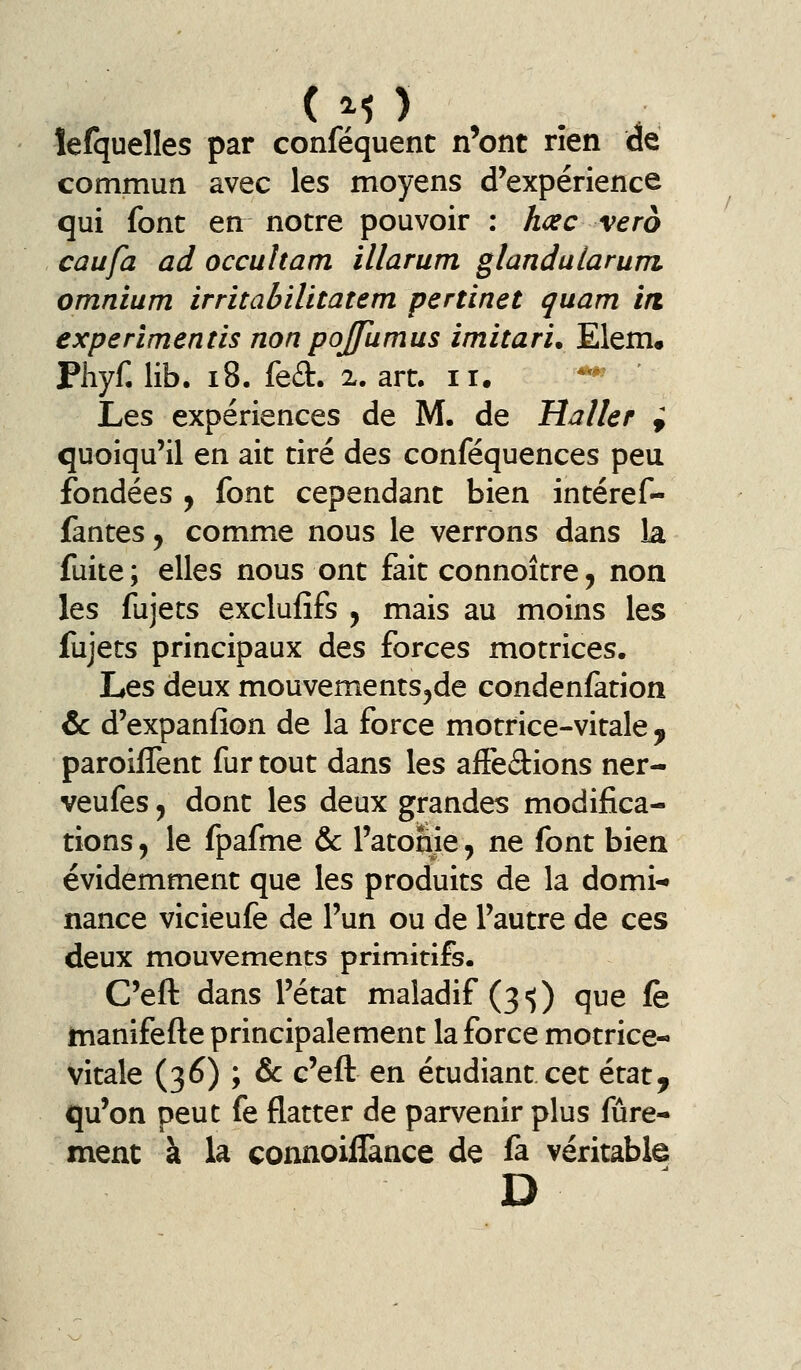 îefquelles par conféquent n'ont rien de commua avec les moyens d'expérience qui font en notre pouvoir : hœc vero caufa ad occuham illarum glandalarum omnium irritabilitatem pertinet quam irt experlmentis non pojfumus imitari. Elem. Phyf. lib. i8. fed. 2. art. 11. ***' ' Les expériences de M. de Huiler i quoiqu'il en ait tiré des conféquences peu fondées ^ font cependant bien intéref- fantes, comme nous le verrons dans la fuite; elles nous ont fait connoître, non les fujets exclufifs y mais au moins les fujets principaux des forces motrices. Les deux mouvements^de condenfation &c d'expanfîon de la force motrice-vitale ^ paroifTent fur tout dans les affedions ner- veufes, dont les deux grandes modifica- tions 5 le fpafme &c l'atome, ne font bien évidemment que les produits de la domi- nance vicieufe de l'un ou de l'autre de ces deux mouvements primitifs. C'eft dans l'état maladif (3-5) que fe jtnanifefte principalement la force motrice- vitale (36) ; & c'eft en étudiant cet état, qu'on peut fe flatter de parvenir plus fûre- ment à la connoillànce de fa véritable D