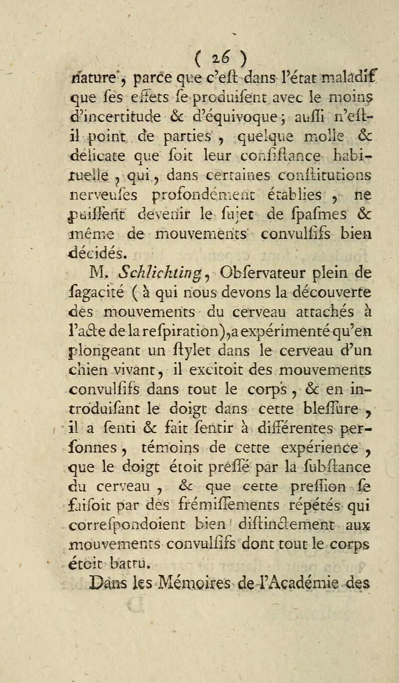 rfamre'j parde que c'eft dans Pérat maladif que fes eiîets fe produifent avec le moins d^incertitude &c d'équivoque 3 aulli n'ett- il point de parties ^ quelque moîle & délicate que foit leur confiftance habi- Xueile 1 qui^ dans cerraiiies confiitucions nerveuiës profondément: établies ^ ne pdifletit deveilir le fujec de fpafmes & même de miouvenienis convulfifs bien décidés. M. Schlicktingj Obfervateur plein de fàgacité ( à qui nous devons la découverte des mouvements du cerveau attachés à Taâe de la refpiration)5a expérimenté qu'en plongeant un ftylet dans le cerveau d'un chien vivant, il excitoit des mouvements convulfifs dans tout le corps ^ & en in- troduifant le doigt dans cette bleflure y ■ il a fenti & fait fentir à différentes per- fonnes ^ témoins de cette expérience ^ que le doigt étoit preffé par la fubftance du cerveau , &c que cette preffion fe faifoit par des frémiflements répétés qui correîpondoient bien diftinSement aux mouvements convulfifs dont tout le corps éteit battu. 'Dms ies Mémoires de-FAcadémie des