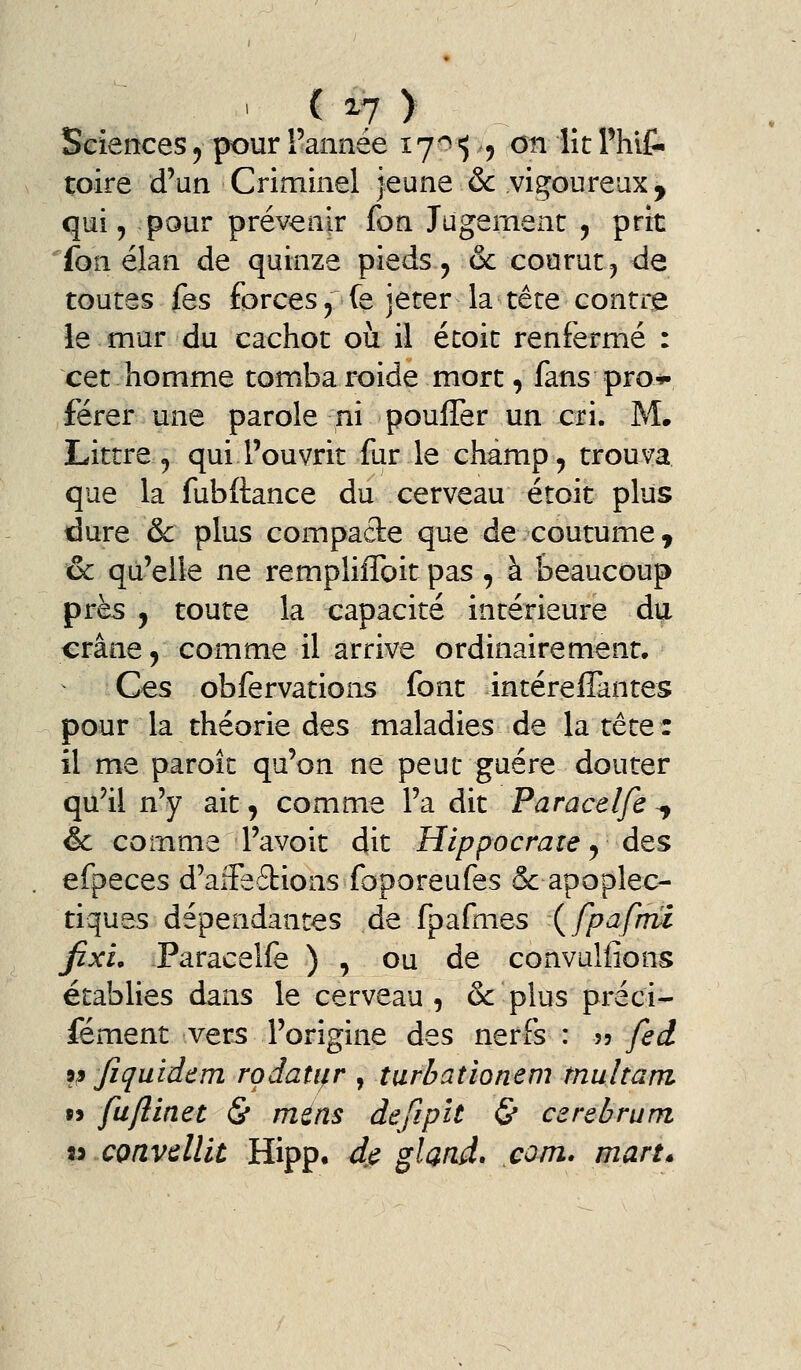 toire d'un Criminel jeune & vis^oureux, qui, -pour prévenir fon Jugement , prit fon élan de quinze pieds , & courut, de toutes fes forces^fe jeter la tête contre le mur du cachot où il écoit renfermé : cet homme tomba roide mort, fans pro*- férer une parole ni pouffer un cri. M. Littre , qui l'ouvrit fur le champ, trouva que la fubftance du cerveau étoit plus dure & plus compacte que de coutume^ & qu'elle ne rempliifoit pas , à beaucoup près , toute la capacité intérieure du crâne 5 comme il arrive ordinairement* Ces obfervations font intéreflàntes pour la théorie des maladies de la têtQZ il me paroît qu'on ne peut guère douter qu'il n'y ait, comme l'a dit Paracelfe -^ êc comme l'avoit dit Hippocrate y des efpeces d'aifedions foporeufes & apoplec- tiques dépendantes de fpafmes {fpafhu fixL Paracelfe ) , ou de convulfions établies dans le cerveau, & plus préci- fément vers l'origine des nerfs : 55 fed 9p Jîquidem rodati^r , turbationem multam » fuflinet & mens defipît & carebrum li cmvdlit Hipp, dj^ gland, com. man»