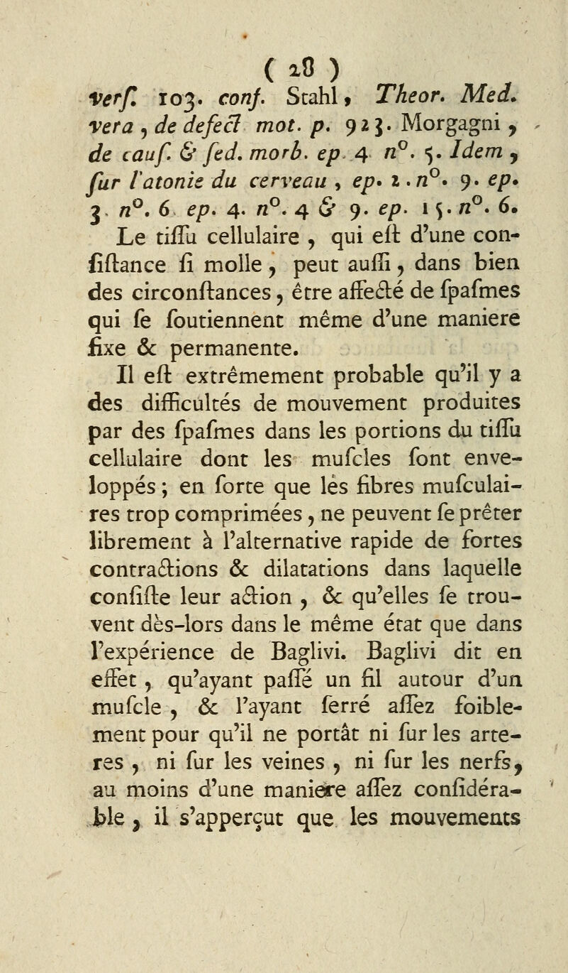 Verf. 103. conj, Stahl, Theor. Me a. vera , de defecl mot. p. 92 J. Morgagni , de cauf & fed. morb. epA ^^» 5« Idem , far latonie du cerveau , ep* i *vP* 9. ep. 3- vP. 6 ^/7. 4- ^^-4 5* 9- ^/^- * S- ^^' ^» Le tifîu cellulaire , qui efl d'une con- fîftance fî molle, peut auffi, dans bien des circonftances, être affeâé de fpafmes qui fe foutiennent même d'une manière fixe & permanente. Il efl: extrêmement probable qu'il y a des difficultés de mouvement produites par des fpafmes dans les portions du tifîu cellulaire dont les mufcles font enve- loppés ; en forte que lés fibres mufculai- res trop comprimées ^ ne peuvent fe prêter librement à l'alternative rapide de fortes contrarions & dilatations dans laquelle confifte leur adion , & qu'elles fe trou- vent dès-lors dans le même état que dans l'expérience de Baglivi. Baglivi dit en effet, qu'ayant paffe un fil autour d'un mufcle 5 & rayant ferré afl^ez foible- ment pour qu'il ne portât ni fur les artè- res , ni fur les veines , ni fur les nerfs, au moins d'une manière afiÈz confîdéra- Jble, il s'apperçut que les mouvements