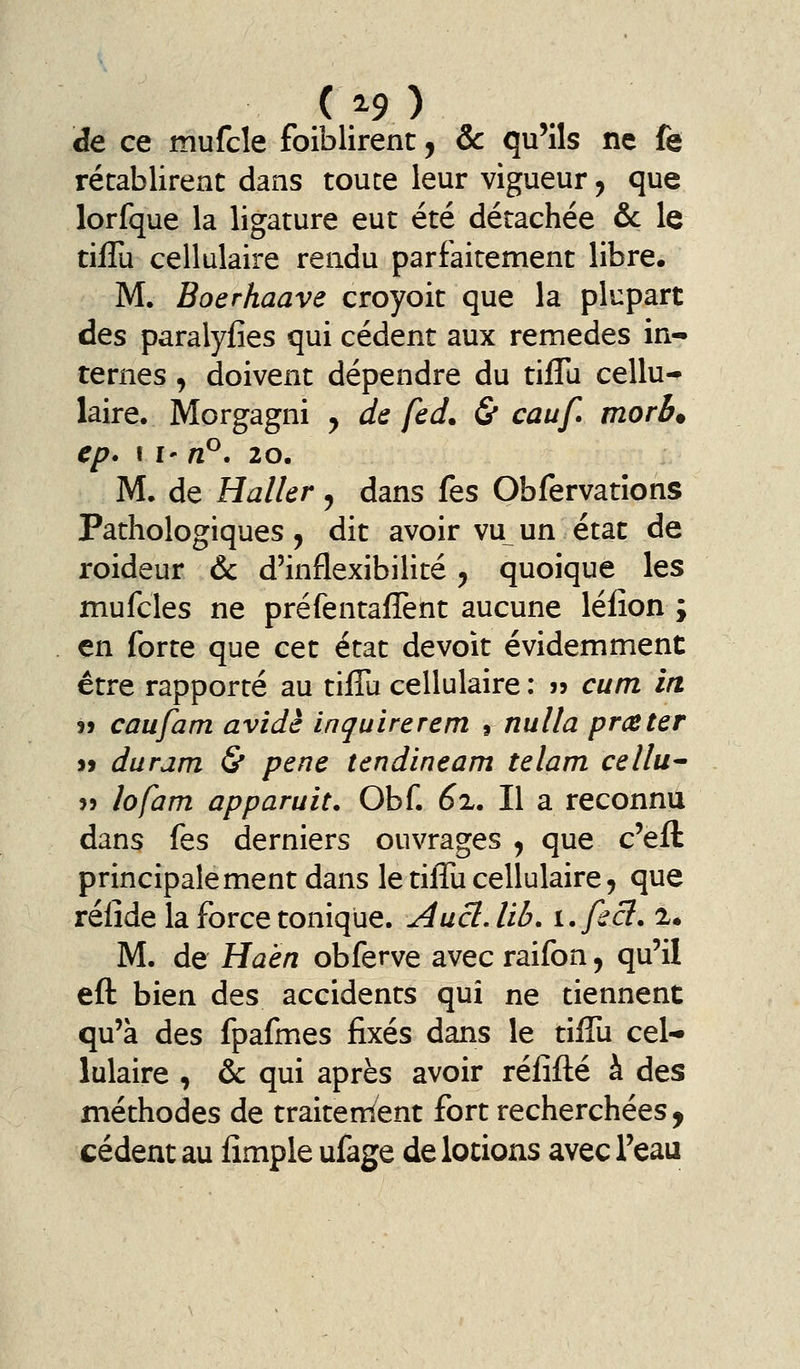 de ce mufcle foiblirent, & qu'ils ne fe rétablirent dans toute leur vigueur, que lorfque la ligature eut été détachée &c le tiflu cellulaire rendu parfaitement libre. M. Boerhaave croyoit que la plupart des paralyfies qui cèdent aux remèdes in- ternes , doivent dépendre du tiflu cellu- laire, Morgagni y de fed. & cauf morb. ep. Il' nP, 20. M. de Haller, dans fes Obfervatîons Pathologiques, dit avoir vu un état de roideur ôc d'inflexibilité, quoique les mufcles ne préfentaflènt aucune léiion ; en forte que cet état devoit évidemment être rapporté au tiflu cellulaire : » cum in j> caufam avide inquirerem 1 nuUa prceter j> duram & pêne tcndineam telam cellu^ î5 lofam apparuit. Obf. 62.. Il a reconnu dans fes derniers ouvrages ^ que c'efl: principalement dans le tiflu cellulaire, que rélîde la force tonique. Aucl, lib, i.ficl. !• M. de Haen obferve avec raifon, qu'il efl; bien des accidents qui ne tiennent qu'à des fpafmes fixés dans le tiflu cel- lulaire , & qui après avoir rélîfl:é à des méthodes de traitement fort recherchées, cèdent au Ample ufage de lotions avec l'eau