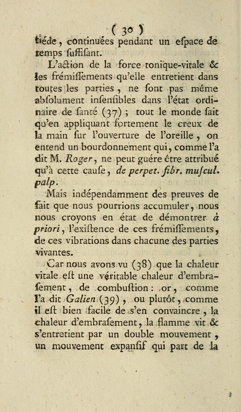 tie^ y contmuées pendant un efpace de temps fuffifant. L'adion de la force tonique-vitale &: les frémiflèments qu'elle entretient dans toutes les parties , ne font pas même abfolument infeniîbles dans l'état ordi- naire de fanté (37) ; tout le monde fait q-u'en appliquant fortemient le creux de la main fur l'ouverture de l'oreille ^ on entend un bourdonnement qui^ comme l'a dit M. Roger j ne peut guère être attribué qu'à cette caufe^ de pcrpet. fibr. mujcuL palp. Mais indépendamment des preuves de fait que nous pourrions accumuler, nous nous croyons en état de démontrer à priori j l'exiftence de ces frémiffemients, de ces vibrations dans chacune des parties vivantes. j Car nous avons vu (38) que la chaleur vitale eft une véritable chaleur d'embra- fement, de combuftion: or 5 comme i'a dit Galien (39) , ou plutôt, comme il eft bien facile de s'en convaincre , la chaleur d'embrafement, la flamme vit &c s'entretient par un double mouvement y un mouvement expanflf qui part de la