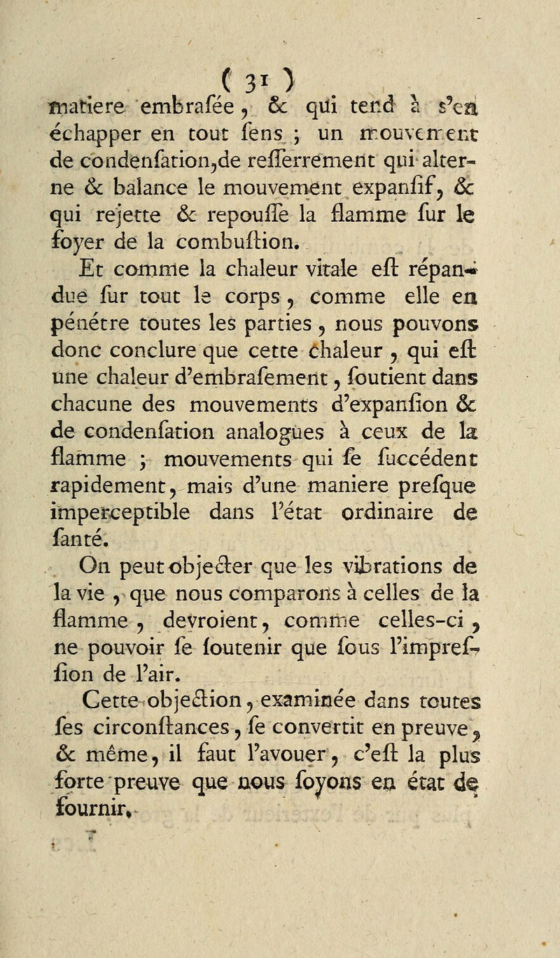 échapper en tout fens ; un rr.oiîvcn'ent de condenfation^de refferrement qui alter- ne Ôc balance le mouvement expanfif^ ôc qui rejette & repouffe la flamme fur le foyer de la combuflion. Et comme la chaleur virale eft répan-*^ due fur tout le corps, comme elle en pénétre toutes les parties ^ nous pouvons donc conclure que cette chaleur 5 qui eft une chaleur d'embrafement, foutient dans chacune des mouvements d'expaniion & de condenfation analogues à ceux de la flamme ; mouvements qui fe faccédent rapidement 5 mais d'une manière prefque imperceptible dans Tétat ordinaire de fanté. On peutobjeder que les vibrations de la vie y que nous comparons à celles de la flamme 5 devroient^ comme celles-ci , ne pouvoir fe loutenir que fous Fimpi-ef-? iîon de l'air. Cette-objeflion^ examinée dans toutes fes circonfl:ances, fe convertit en preuve ^ ôc même, il faut l'avouer, c'eft la plus forte preuve que nous foyons ea état d^ fournir» ^