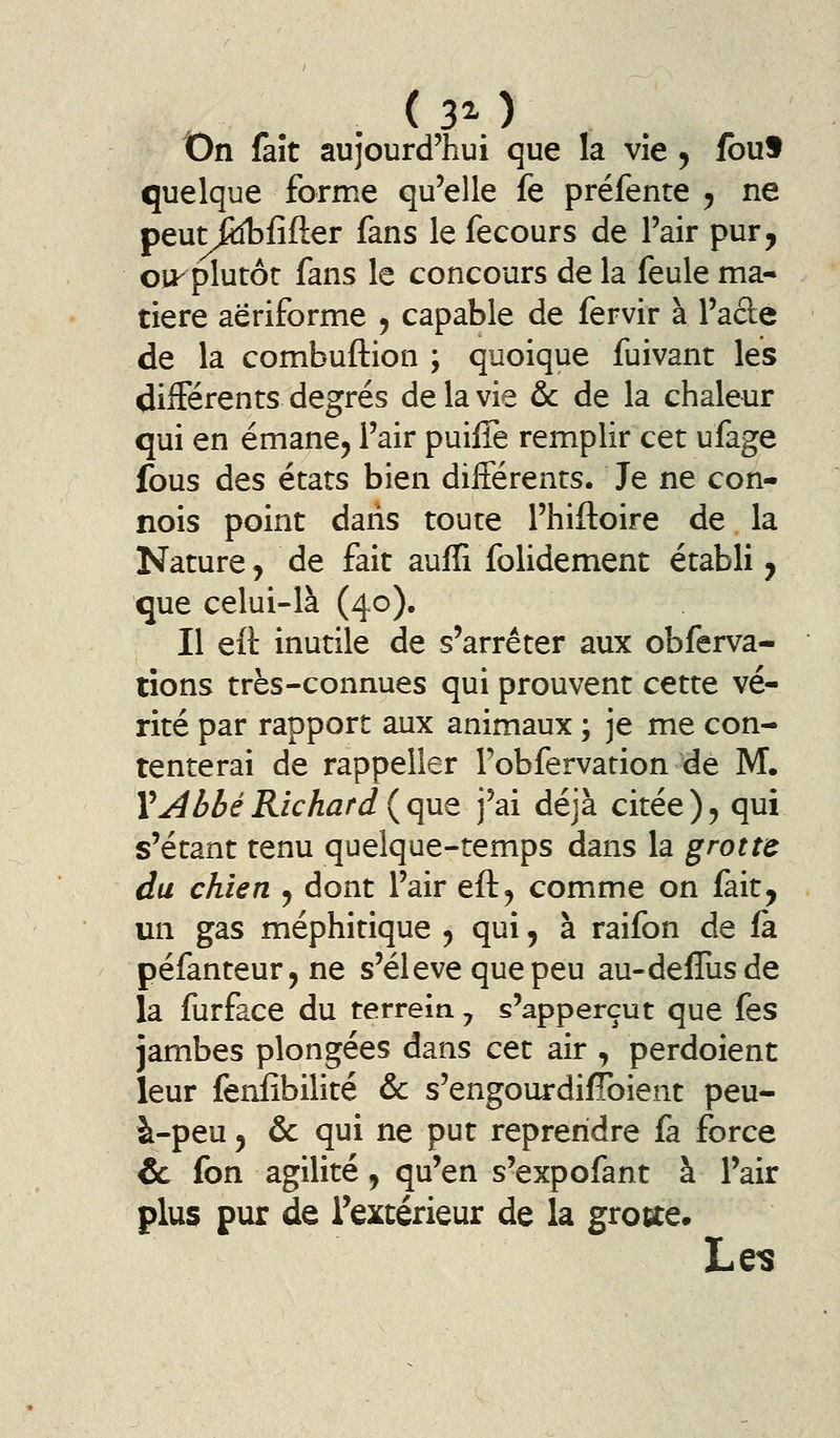 On fait aujourd'hui que la vie ^ fbuf quelque forme qu'elle fe préfente ^ ne peutftîbfifter fans le fecours de l'air pur, oii- plutôt fans le concours de la feule ma- tière aëriforme ^ capable de fervir à l'acle de la combuftion ; quoique fuivant les différents degrés de la vie &c de la chaleur qui en émane^ l'air puiffe remplir cet ufage fous des états bien différents. Je ne con- nois point dans toute l'hiftoire de la Nature, de fait aufïi folidement établi y que celui-là (40). Il eft inutile de s'arrêter aux obferva- tîons très-connues qui prouvent cette vé- rité par rapport aux animaux ; je me con- tenterai de rappeller Pobfervation de M. Y^^bbéRichard {que j'ai déjà citée), qui s'étant tenu quelque-temps dans la grotte du chien ^ dont l'air eft^ comme on fait, un gas méphitique , qui, à raifon de là péfanteur,ne s'élève que peu au-deffusde la furface du terrein ^ s'apperçut que fes jambes plongées dans cet air , perdoient leur fenfîbilité & s'engourdifToient peu- à-peu 5 ôc qui ne put reprendre fa force & fon agilité, qu'en s'expofant à l'air plus pur de l'extérieur de la grocte. Les