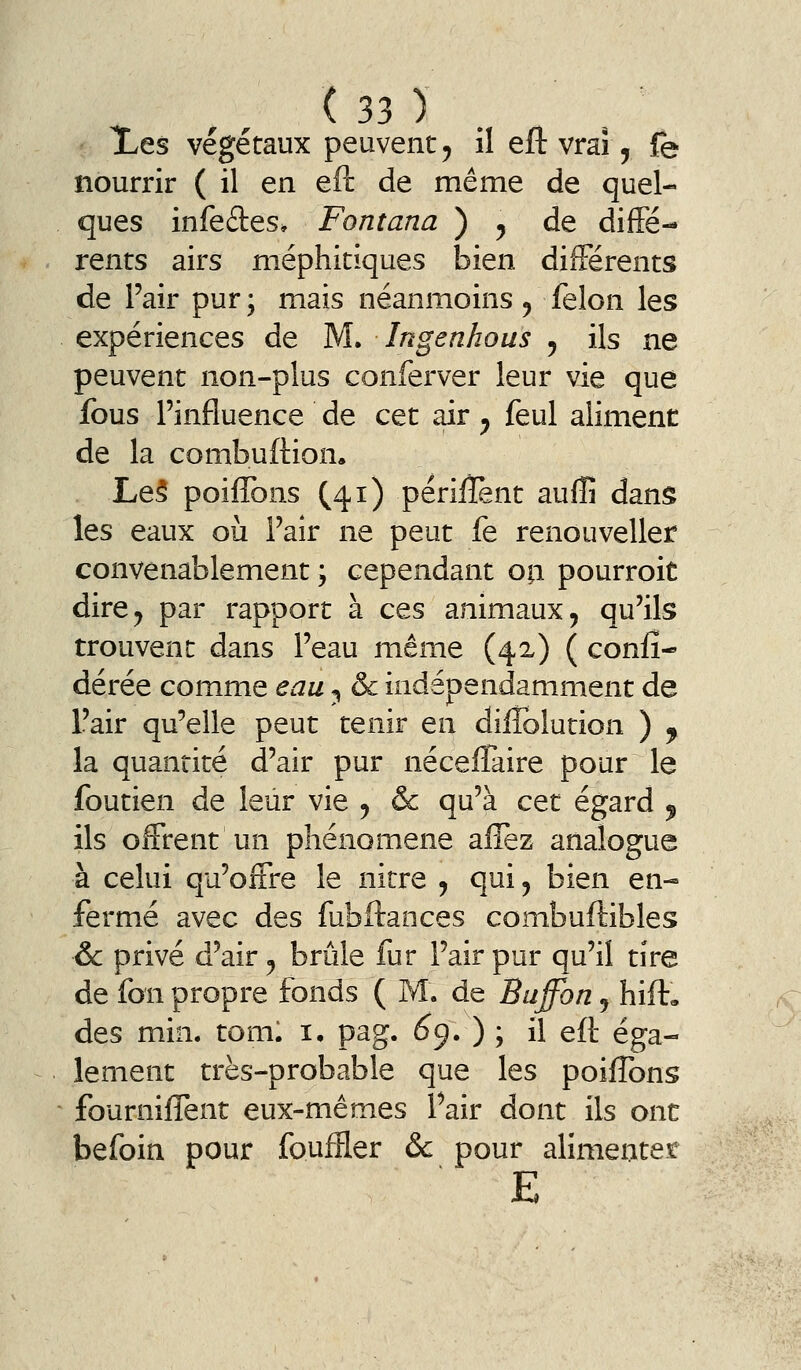 Xes végétaux peuvent, il eft vrai, fe nourrir ( il en eft de même de quel- ques infedes, Fontana ) , de diffé- rents airs méphitiques bien différents de Pair pur ; mais néanmoins , félon les expériences de M. Ingenhous , ils ne peuvent non-plus conferver leur vie que fous l'influence de cet air, feul aliment de la combuftion. Le5 poiffons (41) périiïènt aulîî dans les eaux où l'aîr ne peut fe renouvelles convenablement ; cependant oa pourroit dire, par rapport à ces animaux, qu'ils trouvent dans l'eau même (42) ( coniî- dérée comme eau ^ & indépendamment de l'air qu'elle peut tenir en dilîblution ) ^ la quantité d'air pur néceflaire pour le foutien de leur vie , & qu'à cet égard ^ ils offrent un phénomène allez analogue à celui qu'offre le nicre , qui, bien en- fermé avec des fubftances combuftibles & privé d'air, brûle fur l'air pur qu'il tire de fon propre fonds ( M. de Buffon, hift, des min. toml i, pag. 6^.) \ il eft éga- lement très-probable que les poiffons fourniffent eux-mêmes l'air dont ils ont befoin pour fouffler & pour alimentet E