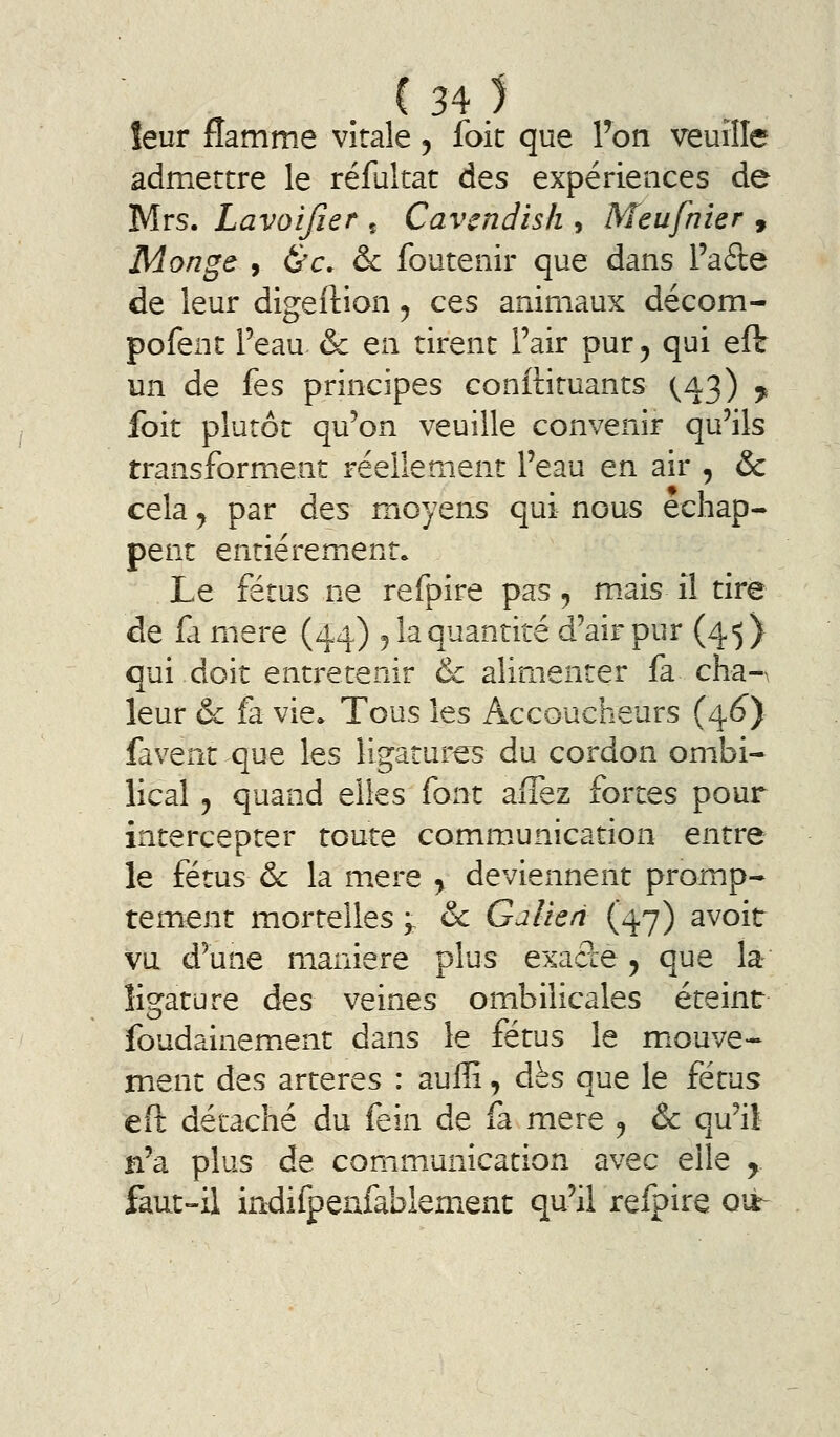 leur flamme vitale, foie que Ton veuille admettre le réfultat des expériences de Mrs. Lavoifier ç Cavcndish , Meufnier , Monge , &'c. & foutenir que dans l'afte de leur digeftion ^ ces animaux décom- pofenc Peau & en tirent Fair pur^ qui eft un de fes principes conftituants ^43) ^ foit plutôt qu'on veuille convenir qu'ils transforment réellement l'eau en air , & cela y par des moyens qui nous échap- pent entièrement. Le fétus ne refpire pas ^ mais il tire de (à mère (44.) 5 la quantité d'air pur (45) qui doit entretenir & alimenter fa cha-A leur & fa vie» Tous les Accoucheurs (4^) favent que les ligatures du cordon ombi- lical j quand elles font afîez fortes pour intercepter toute comm,unication entre le fétus & la mère , deviennent promp- tement mortelles ^ & Galien (47) avoir vu d'une manière plus exade, que la ligature des veines ombilicales éteint foudainement dans le fétus le mouve- ment des artères : auffi, dès que le fétus eft détaché du fein de fa mère ^ & qu'il n'a plus de communication avec elle y faut-il indifpenfablement qu'il refpire ou^