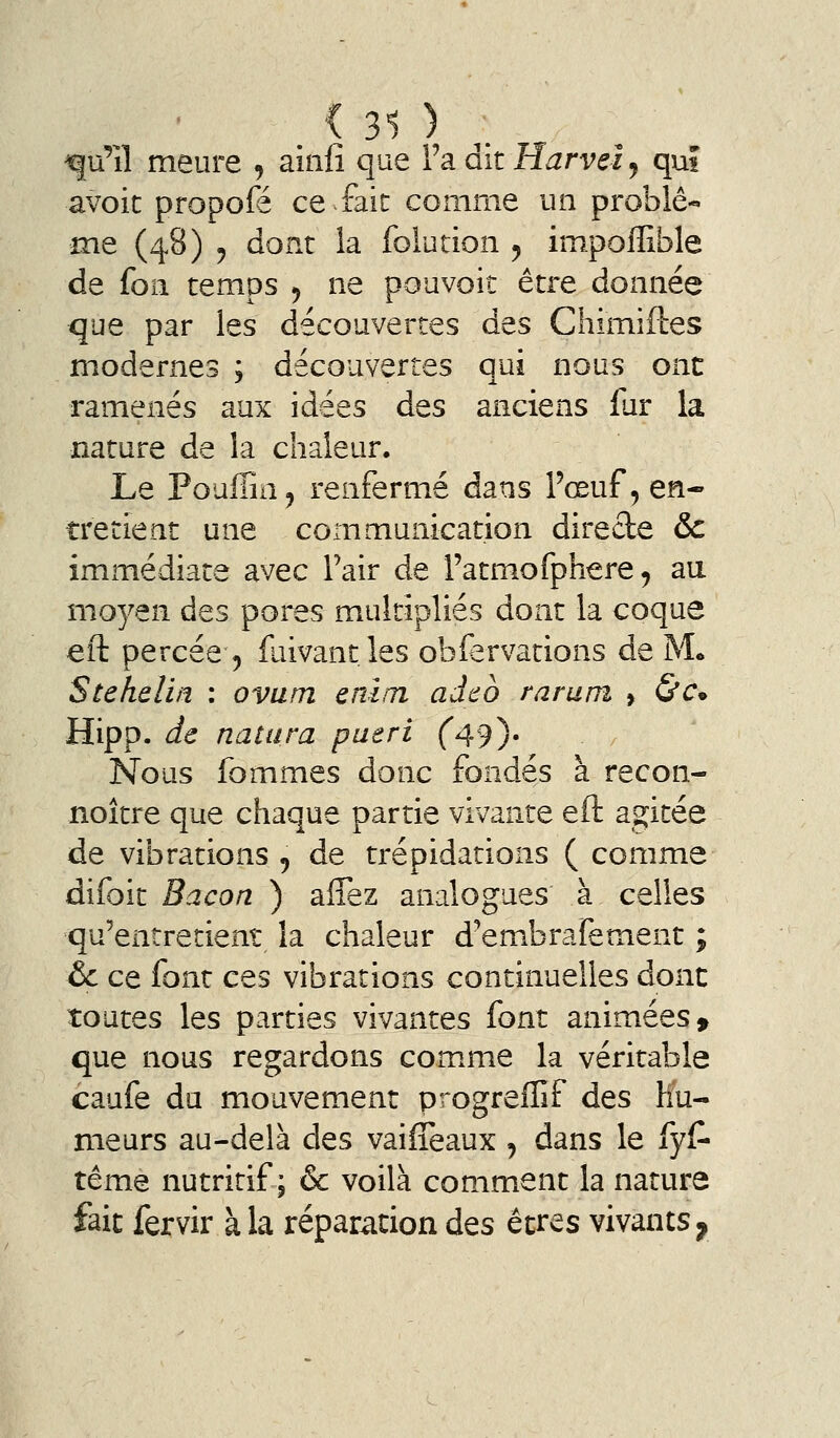 . < 31 ) . ^u'îî meure , ainlî que Va. dit Harvei y qui avoic propofé ce fait comme un problê-» me (48) y dont la folution ^ impoffible de foii temps ^ ne pouvoir être donnée que par les découvertes des Chimiftes modernes ; découvertes qui nous ont ramenés aux idées des anciens fur la nature de la chaleur. Le Pouffin, renfermé dans Fœuf, en- tretient une communication directe & immédiate avec Pair de l'atmofphere, au moyen des pores multipliés dont la coque eft percée 5 faivant. les obfervations de M. Stehelin : ovum enirn adcb raruni » &€• Hipp. de natura pueri f49)' Nous fommes donc fondés à recon- noître que chaque partie vivante eft agitée de vibrations 5 de trépidations ( comme difoit Bacon ) affez analogues à celles qu'entretient la chaleur d'embrafement ; &c ce font ces vibrations continuelles donc toutes les parties vivantes font animées» que nous regardons com.me la véritable caufe du mouvement progreffif des hu- meurs au-delà des vaifîeaux , dans le fyC- tême nutritif; & voilà comment la nature fait fervir à la réparation des êtres vivants,