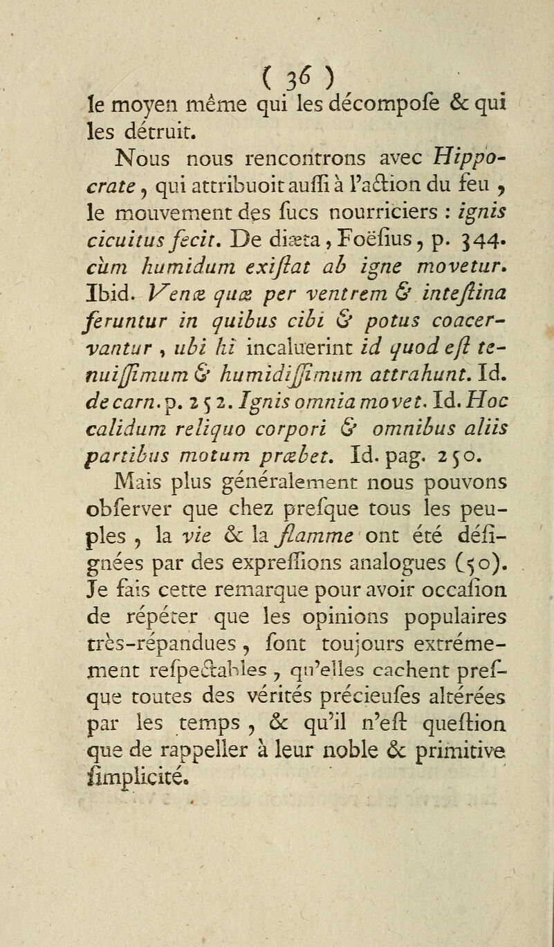 le moyen même qui les décompofe & qui les détruit. Nous nous rencontrons avec Hippo- crate ^ qui attribuoit auffi à l'adion du feu ^ le mouvement des fucs nourriciers ; ignis cicuiîus feciî. De di.^ta, Foëfius ^ p. 344. cïim humidum exifiat ah igné movetur. Ibid. Ven(& qu(Z per ventrem & intejlina feruntur in quibus cibi & potus coacer^ vantur , ubi hï incaluerint id quod efl te- nuiffimum & humidijjîmum attrahunt, Id. decarn*^.^ S 2- tg^i^ omnla movet, Id.Hoc calidum reliquo corpori & omnibus aliis partibus motum prcebeî. Id. pag. 250. Mais plus généralement nous pouvons obferver que chez prefque tous les peu- ples 5 la vie 6c la jflamme ont été déii- gnées par des expreffions analogues C50). Je fais cette remarque pour avoir occafion de répéter que les opinions populaires très-répandues, font toujours extréme- nient refpeftabies ^ qu'elles cachent pref- que toutes des vérités précieufes altérées par les temps , & qu'il n'efl: queflion que de rappeller à leur noble &c primitive fimplicité.