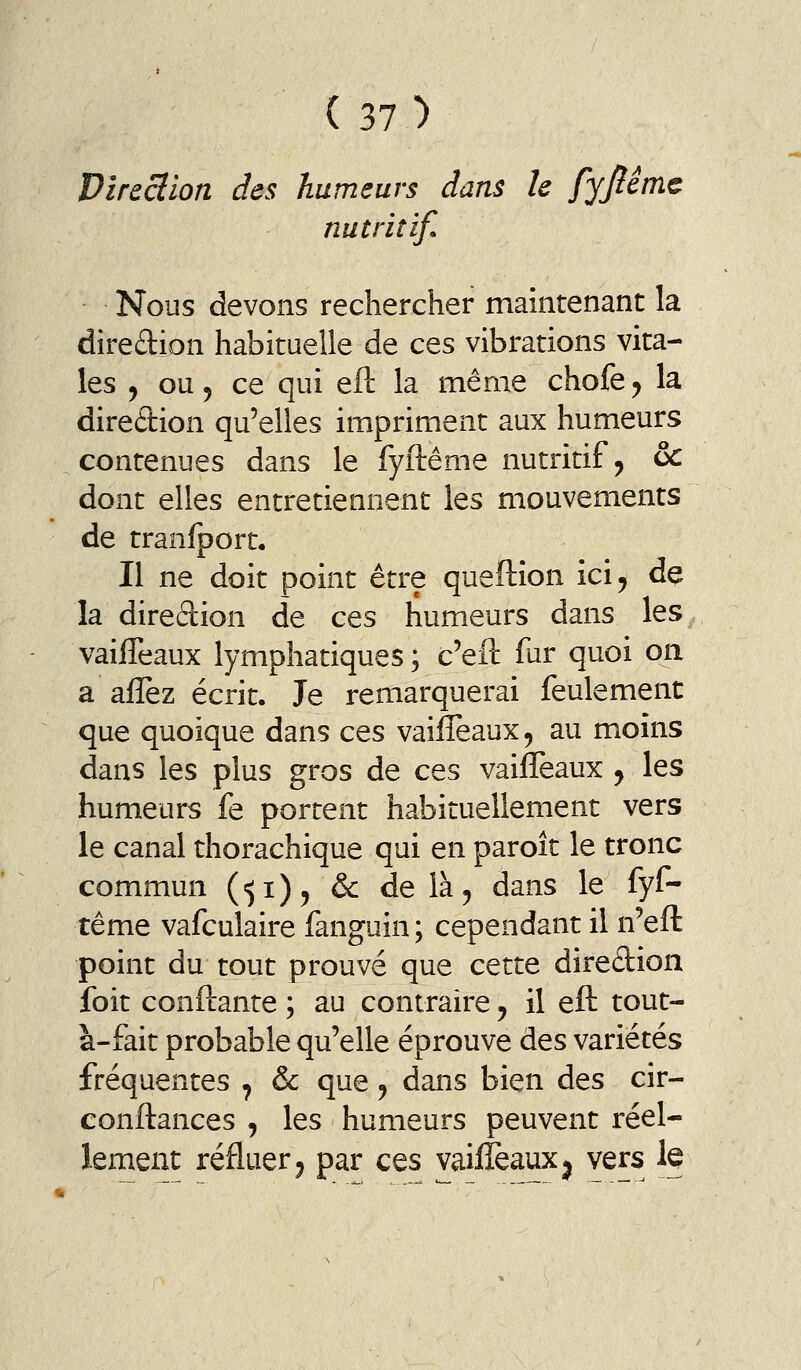 Vircclion des humeurs dans h fjjiirnc nutritif. Nous devons rechercher maintenant la diredion habituelle de ces vibrations vita- les j ou 5 ce qui eft la même chofe^ la direction qu'elles impriment aux humeurs contenues dans le fyftême nutritif ^ & dont elles entretiennent les mouvements de tranfport. Il ne doit point être queftîon ici^ de la direâion de ces humeurs dans les vaifîeaux lymphatiques; c'eft fur quoi on a afîèz écrit. Je remarquerai feulement que quoique dans ces vailîeaux, au moins dans les plus gros de ces vaiiTeaux j les humeurs fe portent habituellement vers le canal thorachique qui en paroît le tronc commun (•51)5 & delà^ dans le fyf- tême vafculaire fanguin ; cependant il n'eft point du tout prouvé que cette dire£tion foit confiante ; au contraire ^ il eft tout- à-fait probable qu'elle éprouve des variétés fréquentes ^ & que, dans bien des cir- conftances , les humeurs peuvent réel- lement refluer 5 par ces vaifîeaux ^ vers te