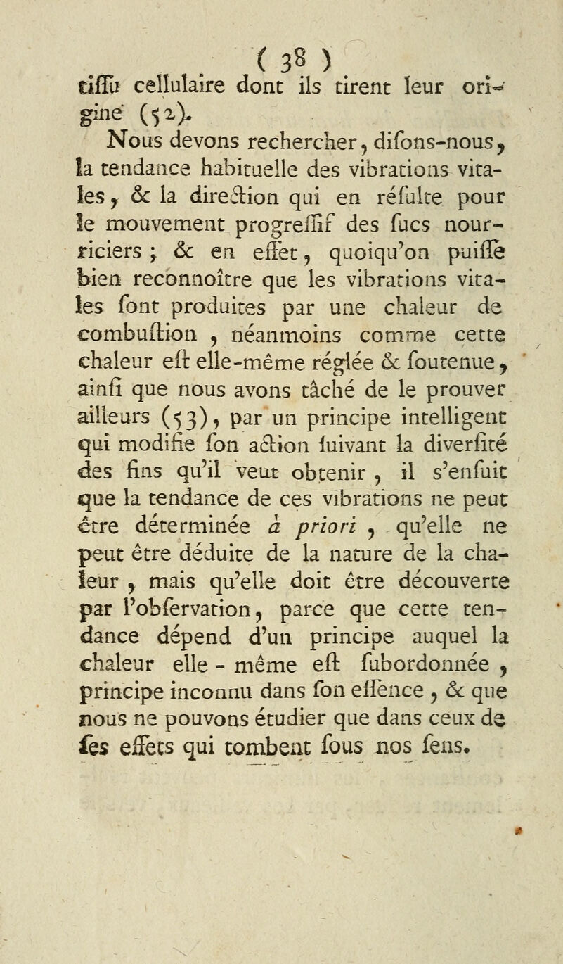 tîflu cellulaire donc ils tirent leur orî-*' giné (^x). Nous devons rechercher, difons-nous, la tendance habituelle des vibrations vita- les y &c la direction qui en refaite pour îe mouvements progrelîîf des fucs nour- riciers y 6c en efFet, quoiqu'on puiflè bien reconnoître que les vibrations vita- les font produites par une chaleur de combuftion , néanmoins comme cette chaleur eft elle-même réglée & foutenue y ainfî que nous avons tâché de le prouver ailleurs (^3), par un principe intelligent qui modifie fon aâion luivant la diverfité des fins qu'il veut obtenir y il s'enfuit que la tendance de ces vibrations ne peut être déterminée à priori j qu'elle ne peut être déduite de la nature de la cha- leur j mais qu'elle doit être découverte par l'obfervation 5 parce que cette ten- dance dépend d'un principe auquel la chaleur elle - même eft fiibordonnée y principe inconnu dans fon effence y ôc que nous ne pouvons étudier que dans ceux de fes effets qui tombent fous nos fens.