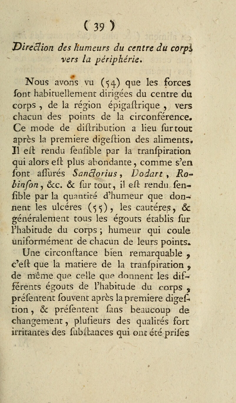 J^îreciion des Humeurs du centre du corpl vers la périphérie. Nous avons vu (54) que les forces font habiruellement dirigées du centre du corps , de la région épigaftrique ^ vers chacun des points de la circonférence* Ce mode de diftribution a lieu fur tout après la première digeftion des aliments• Il eit rendu fenlîble par la tranfpiratioii qui alors eft plus abondante ^ comme s'en font afîurés Sanclorius, Dodart , jRo- binfon^ &cc, & far tout, il eft rendu fen* fîble par la quantité d'humeur que don-' lient les ulcères {'^'))y les cautères, & généralement tous les égouts établis fur l'habitude du corps ; humeur qui coule uniformément de chacun de leurs points* Une circonftance bien remarquable ^ c'eft que la matière de la traofpiration ^ de même que celle que donnent les dif- férents égouts de l'habitude du corps , préfenrent fouvent après la première digef» tion j oc préfentent fans beaucoup de changement, plufieurs des qualités fore irritantes des fubilaaces qui ont été prifes