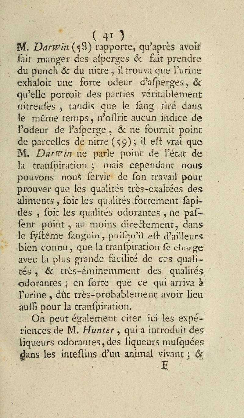 M. Darrrin^')^) rapporte, qu'après avok fait manger des afperges & fait prendre du punch & du nitre, il trouva que l'urine exhaloit une forte odeur d'afperges, & qu'elle portoit des parties véritablement nitreufes 5 tandis que le fang_ tiré dans le même temps, n'offrit aucun indice de l'odeur de l'afperge ^ êc ne fournit point de parcelles de nitre (■59); il eft vrai que M. Darwin ne parle point de l'état de la tranfoiration ; mais cependant nous pouvons nous fervir de fon travail pour prouver que les qualités très-exaltées des aliments, foit les qualités fortement fapi- des , foit les qualités odorantes , ne paf-* lent point 5 au moins direftement, dans le fyftême fanguin^ pnifqn'il eft d'ailleurs bien connu, que la tranfpiration fe charge avec la plus grande facilité de ces quali- tés , & très-éminemment des qualités odorantes ; en forte que ce qui arriva \ l'urine, dût très-probablement avoir lieu auffi pour la tranfpiration. On peut également citer ici les expé- riences de M* Hunter , qui a introduit des liqueurs odorantes, des liqueurs mufquées dans les inteftins d'un animal vivant 3 ô^