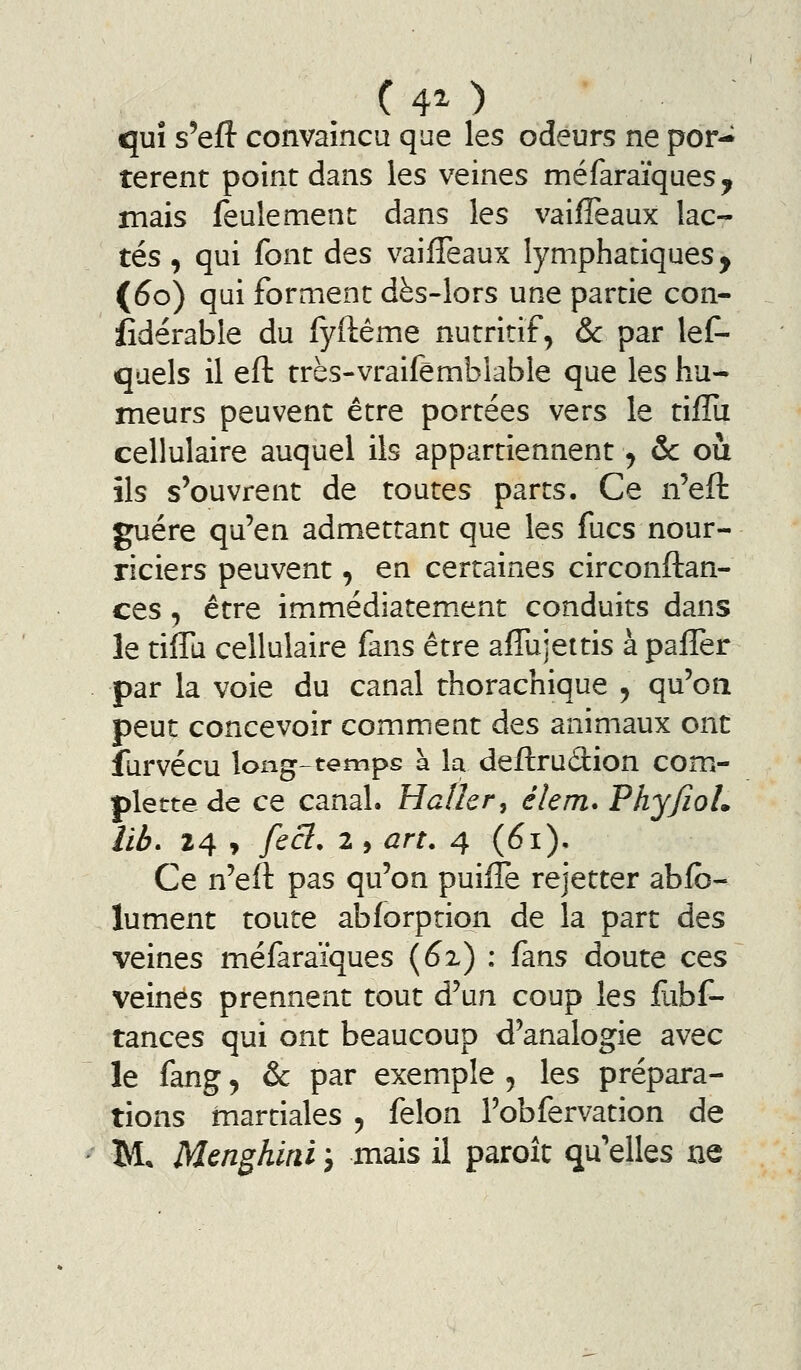 ( 4^ ) qui s'eft convaincu que les odeurs ne por- tèrent point dans les veines méfaraïques, mais feulement dans les vaifTeaux lac- tés , qui font des vaiffeaux lymphatiques, (60) qui forment dès-lors une partie con- sidérable du iyftême nutritif, ôc par lef- quels il eft très-vraifêmblable que les hu- meurs peuvent être portées vers le tiffii cellulaire auquel ils appartiennent ^ &: où ils s'ouvrent de toutes parts. Ce n'eft guère qu'en admettant que les fucs nour- riciers peuvent, en certaines circonftan- ces 5 être immédiatem.ent conduits dans le tiffu cellulaire fans être afTujettis à paffer par la voie du canal thorachique , qu'on peut concevoir comment des animaux ont furvécu long-tempe a la deftrudion com- plettede ce canal. Hafkr, élem. Phy/ïoL Ub> 24 , fecl. 2 , art. 4 (61), Ce n'eft pas qu'on puiflè rejetter abfb- lument toute abforption de la part des veines méfaraïques {6x) : (dins doute ces veines prennent tout d'un coup les fubf- tances qui ont beaucoup d'analogie avec le fang, & par exemple , les prépara- tions martiales ^ félon l'obfervation de M Menghirii j mais il paroît qu'elles ne