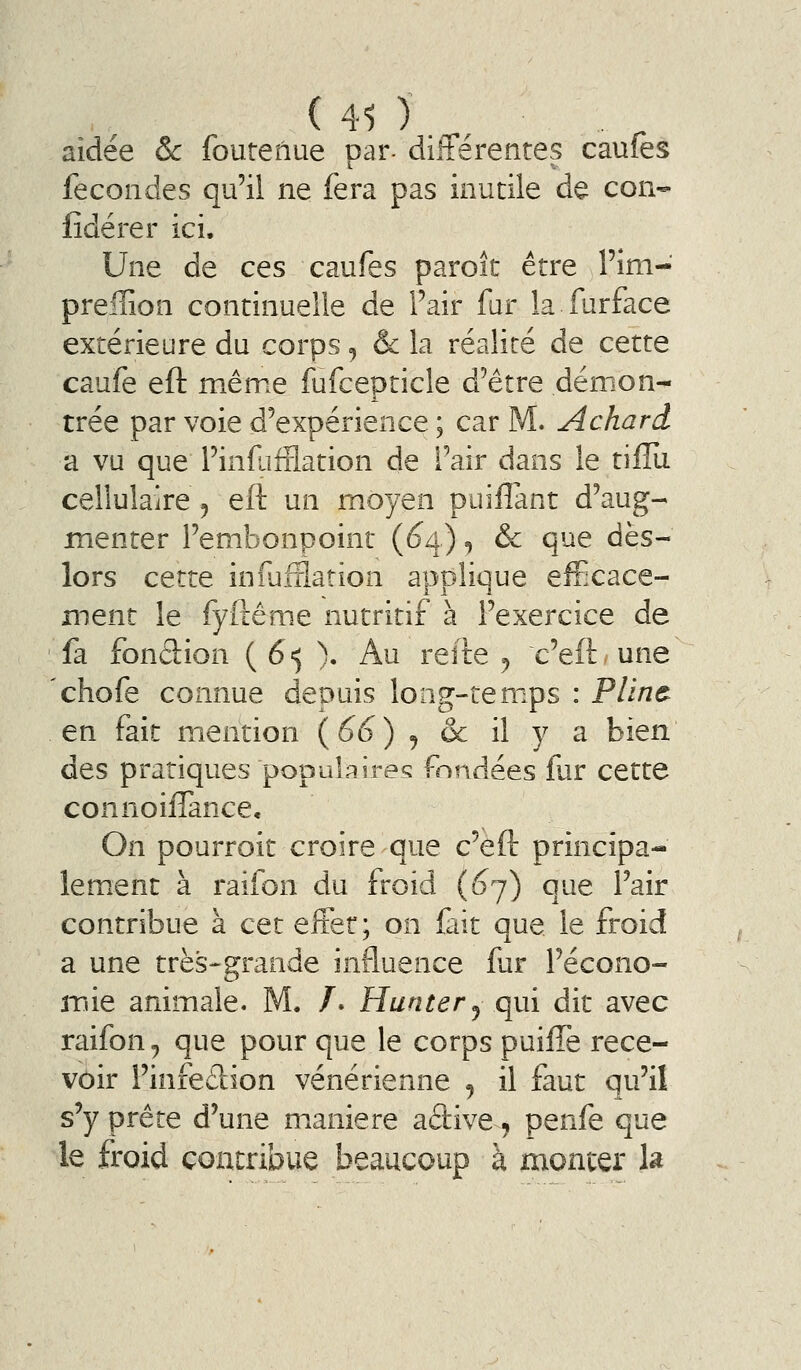 ( 41 ) _, aidée ôc foutenue par- différentes caufes fécondes qu'il ne fera pas inutile de con- lîdérer ici. Une de ces caufes paroît être l'im- preiîion continuelle de Pair fur la furface extérieure du corps <, Ôc la réalité de cette caufe eft même fufcepticle d'être démon- trée par voie d'expérience ; car M. Achard a vu que Pinfafïlation de Pair dans le tifîii cellulaire ^ eft un moyen puilîant d'aug- menter l'embonpoint (1Î4) ^ & que dès- lors cette infufflation applique efficace- ment le fyfliême nutritif à l'exercice de fa fonâion ( 65 ). Au reite ^ c'eft une chofe connue depuis long-tem.ps : Pline en fait mention (66) ^ ôc il y a bien des pratiques populaires fondées fur cette connoiifance. On pourroit croire que c'eft principa- lem^ent à raifon du froid (^7) que l'air contribue à cet efter; on fait que le froid a une très-grande influence fur l'écono- mie animale. M. /. Hunter j qui dit avec raifon^ que pour que le corps puifTe rece- voir l'infedion vénérienne ^ il faut qu'il s'y prête d'une manière aâive, penfe que le froid contribue beaucoup à monter h