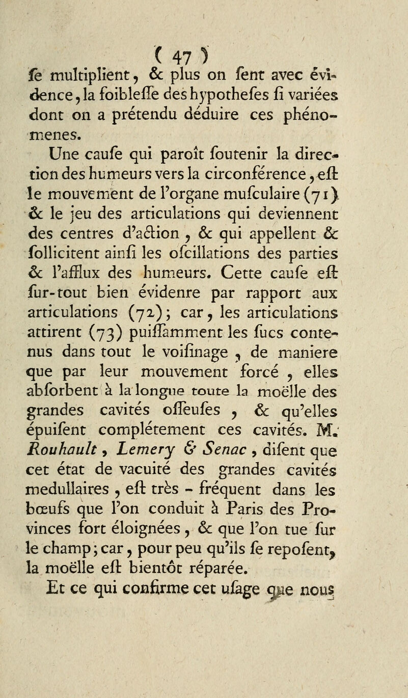 fe multiplient 5 &: plus on fent avec évi* dence, la foibleffe des hypothefes fî variées dont on a prétendu déduire ces phéno- mènes. Une caufe qui paroît foutenir la direc- tion des humeurs vers la circonférence, eft le mouvement de l'organe mufculaire (71) &: le jeu des articulations qui deviennent des centres d'adion y &c qui appellent Ôc follicitent ainfî les ofcillations des parties &. l'afflux des humeurs. Cette caufe eft fur-tout bien évidenre par rapport aux articulations (72); car, les articulations attirent (73) puiilamment les fucs conte^ nus dans tout le voifînage ^ de manière que par leur mouvement forcé , elles abforbent à la longue toute la moelle des grandes cavités olîeufes , &: qu'elles épuifent complètement ces cavités. M.' Rouhault, Lemery & Senac , difent que cet état de vacuité des grandes cavités médullaires 5 eft très - fréquent dans les bœufs que l'on conduit à Paris des Pro- vinces fort éloignées , & que l'on tue fur le champ; car, pour peu qu'ils fe repofent^ la moelle eft bientôt réparée. Et ce qui confirme cet ufage me nous