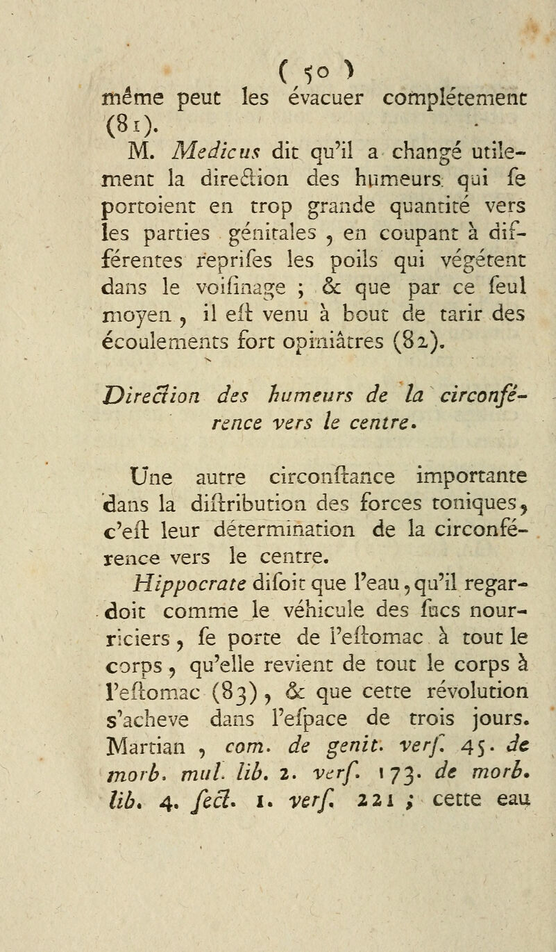 même peut les évacuer complètement M. Me die us dit qu'il a changé utile- ment la direction des humeurs; qui fe portoient en trop grande quantité vers les parties génitales ^ en coupant à dif- férentes reprifes les poils qui végètent dans le voifinage ; & que par ce feul moyen ^ il eft venu à bout de tarir des écoulements fort opiniâtres (82), Dire cl ion des humeurs de la circonfé- rence vers le centre^ Une autre circonftance importante dans la diftribution des forces toniques^ c'eft leur détermination de la circonfé- rence vers le centre. Hippocrate difoir que l'eau 5 qu'il regar- doit comme le véhicule des focs nour- riciers y fe porte de Feftomac à tout le corps 5 qu'elle revient de tout le corps à Teftomac (83) , & que CQ,ttQ révolution s'achève dans l'efpace de trois jours. Martian , com. de genit. verf 45. de morb* mul lib, 2. vcrf. 173. de morb* lib* 4. fccl. I. verf, 221 ; cette eau