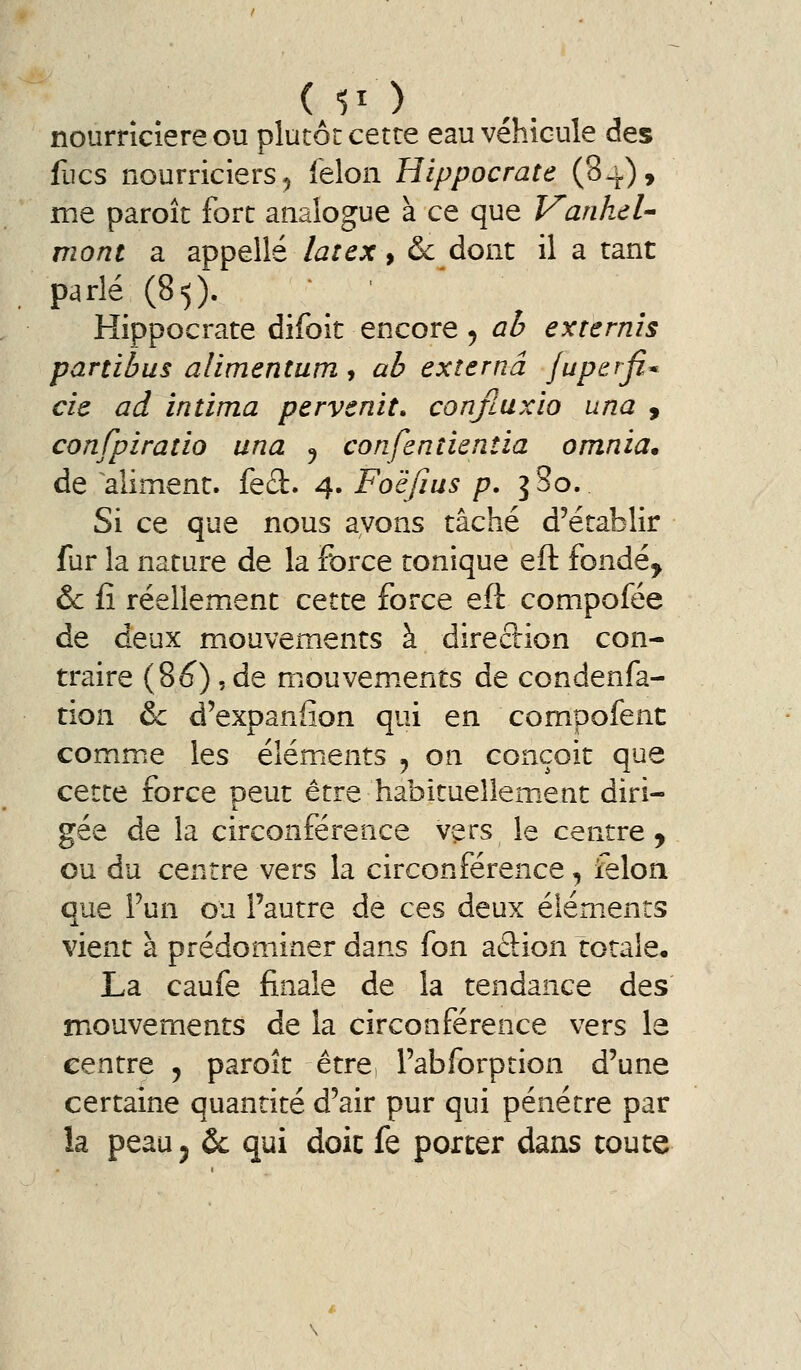 nourricière ou plutôt cette eau véhicule des fucs nourriciers^ félon Hippocrate (84), me paroît fort analogue à ce que Vanhd^ mont a appelle latex ^ & dont il a tant parlé (85). Hippocrate difoit encore 5 ab extemis panibus alimentum, ab externâ jupsrfi* cie ad intima pervenit» conjluxio una , confpiratio una 5 confentientia omnia* de aliment. fe£î:. 4. Foëfius p. i So. Si ce que nous avons tâché d'établir fur la nature de la force tonique eft fondé^ &c il réellement cette force eft compofée de deux mouvements à direction con- traire (86^) 5 de mouvem.ents de condenfa- tion & d'expanfion qui en compofent comme les éléments , on conçoit que cette force peut être habituellem.ent diri- gée de la circonférence v^rs le centre ^ ou du centre vers la circonférence, feloa que Fun ou l'autre de ces deux éléments vient à prédominer dans fon adion totale, La caufe finale de la tendance des mouvements de la circonférence vers le centre ^ paroît être l'abforption d'une certaine quantité d'air pur qui pénétre par la peauj & qui doit fe porter dans toute