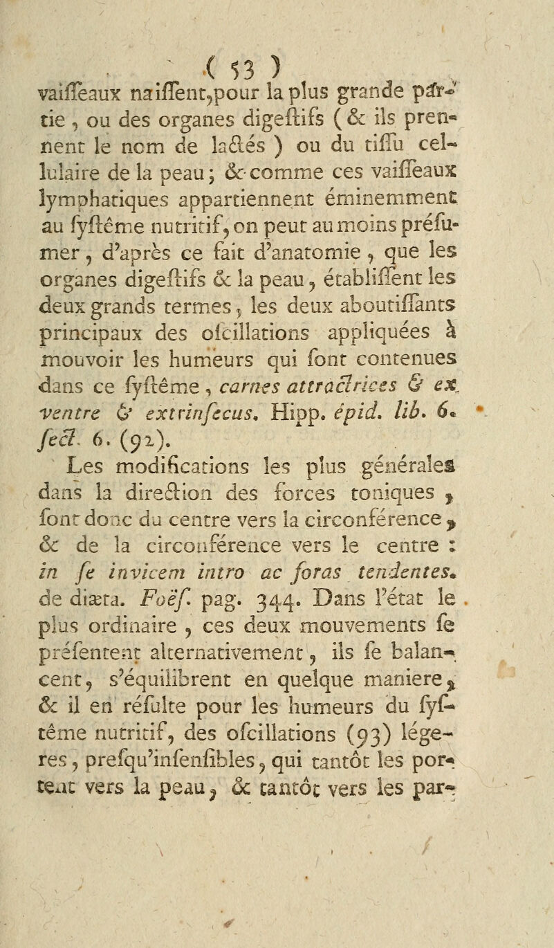 ^ X $3 ) vaiiîèaux naiflènt^pour la plus grande p^->' tie , ou des organes digeftifs ( & ils pren- nent le nom de la des ) ou du tiffu cel- lulaire de la peau; &• comme ces vaiiîeaux lymphatiques appartiennent éminemm.ent; au fyftême nutritif ^ on peut au moins préfu- mer , d'après ce fait d'anatomie ^ que les organes digeftifs 6c la peau y établifîent les deux grands termes 5 les deux aboutiflànts principaux des oicillations appliquées à mouvoir les humeurs qui font contenues ■dans ce fyftêmie, carnes attraclnces & ex^ ventre 6* exîvinfccus, Hipp. épid, lib> 6^ fecl- 6. (91). Les modifications les plus géiiéraîes dans la direâion des forces toniques ^ font do ne du centre vers la circonférence ^ & de la circonférence vers le centre : in fe invicem intro ac foras tendentes. de di^ta. Foëf pag. 344. Dans Fétat le plus ordinaire y ces deux mouvements fe préfentenr alternativement j ils fe balan-^. cent 9 s'équilibrent en quelque manière 5^ & il en refaite pour les humeurs du fyC* tême nutritif, des ofcillations (93) légè- res, prefqu'infenfîbles, qui tantôt les por-» tçat vers la peau^ ôc tantôt vers les par-^