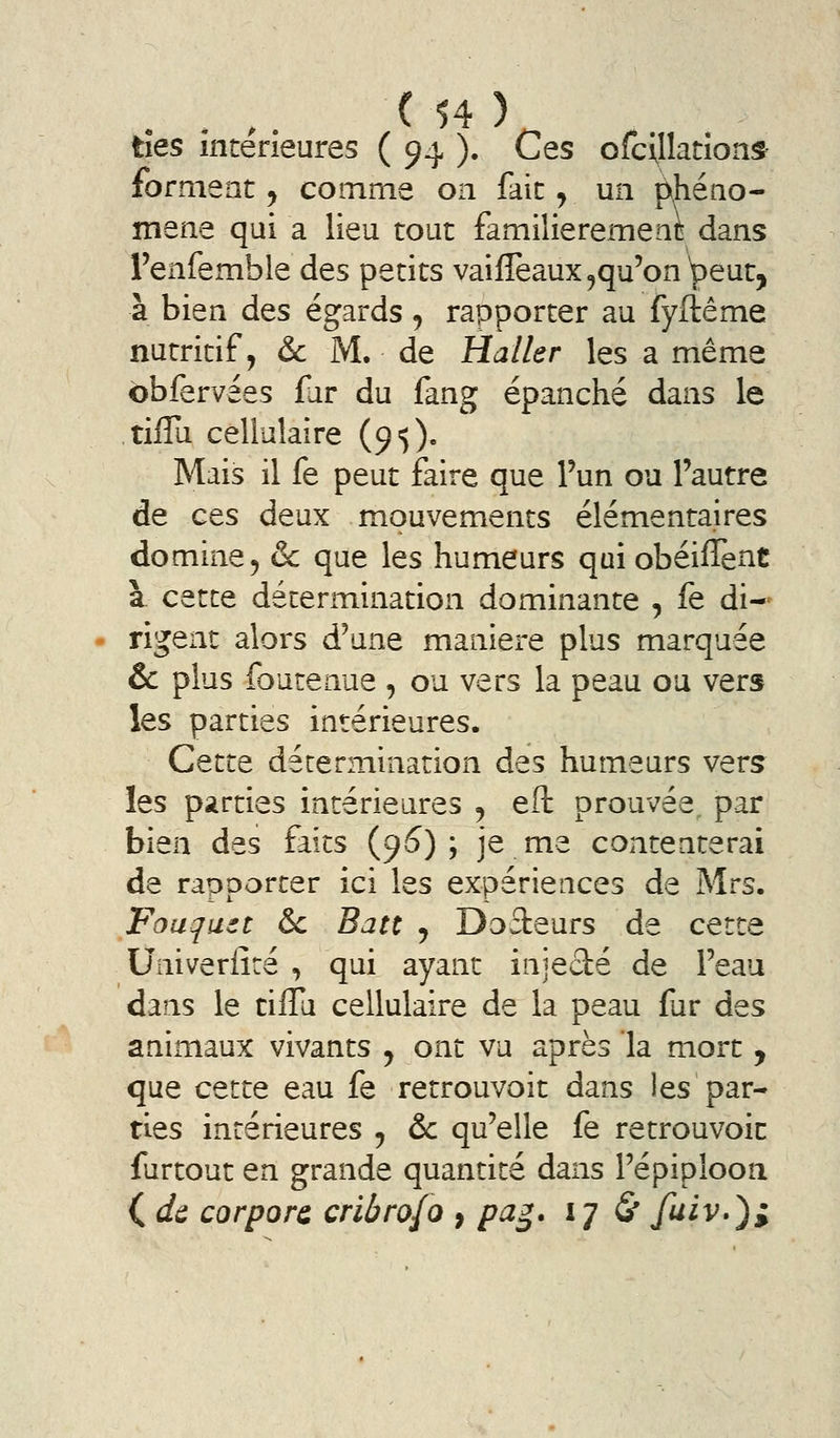 ties intérieures ( 94 ). Ces ofcillation^ forment^ coinme on fait, un pjiéno- mene qui a lieu tout familièrement dans Tenfemble des petits vaiffeaux^qu'on ^^eut, à bien des égards, rapporter au fyftême nutritif, &c M. de Haller les a même bbfervées fur du fang épanché dans le tiflu cellulaire (9$)- Mais il fe peut faire que l'un ou l'autre de ces deux mouvements élémentaires domine 5 & que les humeurs qui obéiflènt à cette détermination dominante , fe di- rigent alors d'une manière plus marquée & plus fourenue , ou vers la peau ou vers les parties intérieures. Cette détermination des humeurs vers les parties intérieures j eft prouvée^ par bien des faits (9^) ; je me contenterai de rapporter ici les expériences de Mrs. Fouquet & Batt ^ Dateurs de cette Univerlîré , qui ayant injecté de l'eau dans le tiflu cellulaire de la peau fur des animaux vivants ^ ont vu après la mort y que cette eau fe retrouvoit dans les par- ties intérieures ^ &c qu'elle fe retrouvoic furtout en grande quantité dans l'épiploon ( dîi corporc cribrofo , pa^. 17 S* fuiv»)^