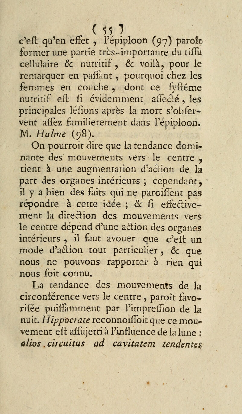 ( 50 c'eft qu'en effet , Tépiploon (^j) parole former une partie très-importance du tiflu cellulaire & nutritif ^ &c voilà, pour le remarquer en pafîant ^ pourquoi chez les femmes en couche 5 dont ce fyftême nutritif eft fî évidemment aiFedé, les principales léfions après la mort s'obfer- vent afîez familièrement dans Fépiploon. M. Hulme (98). On pourroit dire que la tendance domi- nante des miOuvem.ents vers le centre , tient à une augmientation d'aétion de la part des organes intérieurs ; cependant^ il y a bien des faits qui ne parcilîènt pas répondre à cette idée ; & iî eiteétive- ment la direâion des mouvements vers le centre dépend d'une adion des organes intérieurs , il faut avouer que c'eil un mode d'aftion tout particulier 5 ôc que nous ne pouvons rapporter à rien qui nous foit connu. La tendance des mouvemen^ts de la circonférence vers le centre, paroît favo- rifée puilTamment par Pimpreffion de la nuit. Hippocrate reconnoiiîbit que ce mou*» vement eft aflujetti à l'influence de la lune : alios .citcuitus ad cavitatem tendenu&