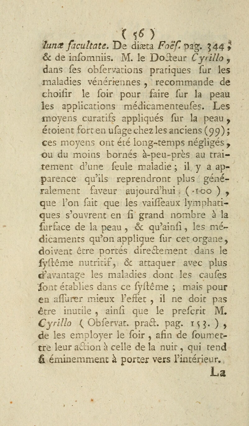 ( ^6 ) luncB facultate. De diceca Foé'fl pag. ^44 9 6c de infomiiiis. M. le Doiteur Cyrillo j dans fes obfervations pratiques fur les maladies vénériennes ^ recommande de choifir le foir pour faire fur la peau les applications médicamenteufes. Les moyens curatifs appliqués fur la peau y étoient fort en ufage chez les anciens (99) ; ces moyens ont été long-temps négligés y ou du moins bornés à-peu-près au trai- X JL tement d'une feule maladie ; il y a ap- parence qu^ils reprendront plus géné- ralement faveur aujourd'hui. ( -ico ) y que l'on fait que les vaifïeaux lymphati- ques s'ouvrent en fî grand nombre à la furface de la peau , & qu'ainiî, les mé^ dîcamients qu^on appliaue far cet organe^ doivent être portés diredement dans le fyftême nutritif^ & attaquer avec plus davantage les maladies dont les caufes Xont établies dans ce fyftême ; mais pour en afîurer mieux l'effet ^ il ne doit pas être inutile 5 ainiî que le prefcrit M. Cyrillo (^ Obfervat. prad. pag. i S ?• ) > de les employer le foir ^ afin de foumet- trè leur acbion à celle de la nuir, qui tend fi éminemmenc à porter vers l'intérieur. La