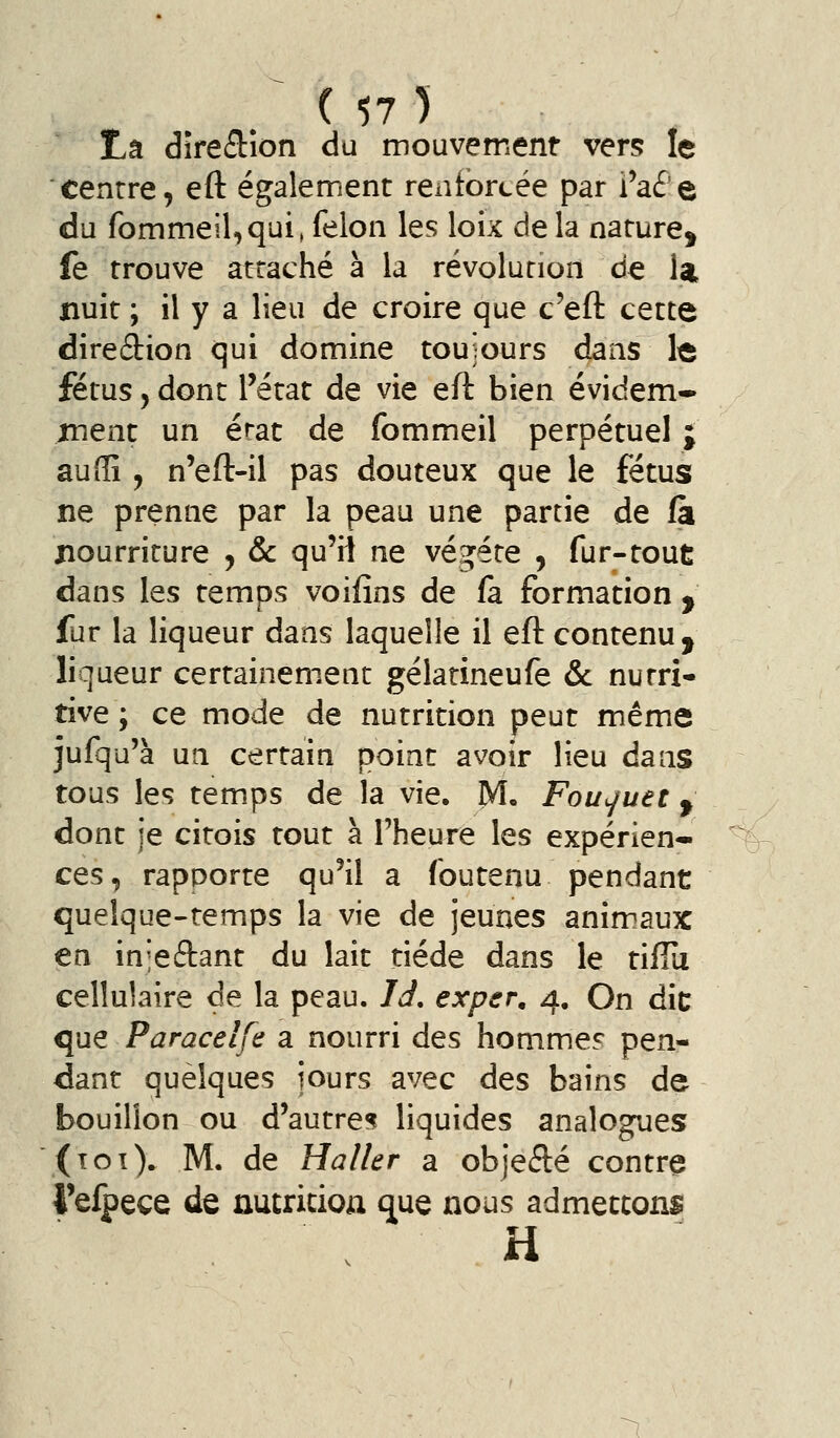 centre, eft également rentorcée par Paé e du fommeiUqui, félon les loix de la nature, fe trouve attaché à la révolution de la nuit ; il y a lieu de croire que c'efl: cette diredion qui domine toujours dans le fétus, dont rétat de vie eft bien évidem- ment un érat de fommeil perpétuel ; au (Il, n*eft-il pas douteux que le fétus ne prenne par la peau une partie de (à nourriture , & qu'il ne végète , fur-tout dans les temps voifîns de fa formation , fur la liqueur dans laquelle il eft contenu, liqueur certainement gélatineufe & nutri- tive ; ce mode de nutrition peut même jufqu'à un certain point avoir lieu dans tous les temps de la vie. M. Fou^uet, dont je citois tout à rheure les expérien- ces, rapporte qu'il a foutenu pendant quelque-temps la vie de jeunes animaux en inieftant du lait tiède dans le tiffii cellulaire de la peau. Id, exper, 4, On die que Paracelfa a nourri des hommef pen- dant quelques jours avec des bains de bouillon ou d'autre? liquides analogues (îoî). M. de Haller a objefté contre 4'elpeçe de nutricioa que nous admettons H