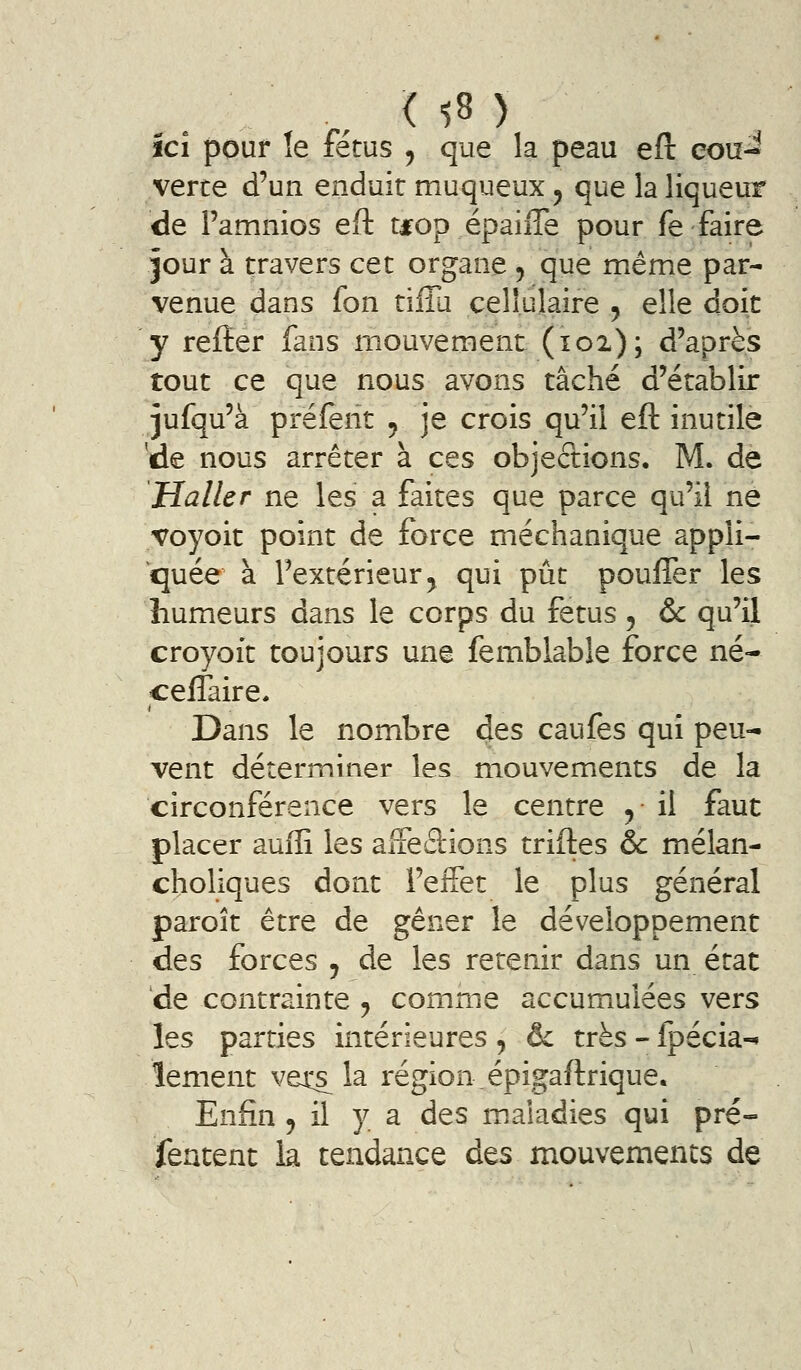 ici pour !e fétus ^ que la peau efl: cou- verte d'un enduit muqueux, que la liqueur de Pamnios eft tfop épaiiTe pour fe faire jour à travers cet organe , que même par- venue dans fon tiffa cellulaire ^ elle doit y refter fans mouvement (ici); d'après tout ce que nous avons tâché d'établir jufqu'à préferit , je crois qu'il eft inutile 'de nous arrêter à ces objections. M. de Haller ne les a faites que parce qu'il né voyoit point de force méchanique appli- quée à l'extérieur5 qui pût pouffer les humeurs dans le corps du fétus, & qu'il croyoft toujours une femblable force né- ceffaire. Dans le nombre des caufes qui peu- vent déterminer les mouvements de la circonférence vers le centre ^ il faut placer auffi les aifeâions triftes & mélan- choliques dont l'effet le plus général paroît être de gêner le développement des forces j de les retenir dans un état de contrainte ^ comme accumulées vers les parties intérieures , & très - fpécia-i lement vets^ la région.épigaftrique. Enfin , il y a des maladies qui pré- featent la tendance des mouvements de