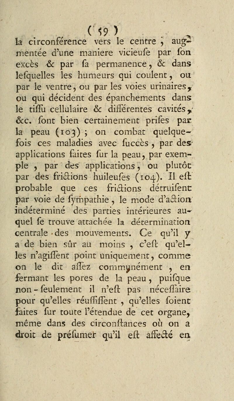 la circonférence vers le centre j aug^-^ mentée d'une manière vicieufe par fou excès ^ par fa permanence, & dans lefquelles les humeurs qui coulent, ou par le ventre ^ ou par les voies urinairesy ou qui décident des épanchements dans le tiflu cellulaire & différentes cavités y &c. font bien certainement prifes par la peau (103) ; on combat quelque- fois ces maladies avec fuccès , par des- applications faites fur la peau, par exem- ple , par des applications, ou plutôt par des friâions huileufes (104). Il efb probable que ces frictions détruifent: par voie de fympathie, le m.ode d^aâioa indéterminé des parties intérieures au*^ quel fe trouve attachée la décerminatiori centrale -des mouvements. Ce qu'il y a de bien sûr au moins , c'eft qu'el- les n'agiflènt point uniquement, comme on le dit affez commj^nément , en fermant les pores de la peau, puifque non - feulement il n'eft pas néceflaire pour qu'elles réuffilîent , qu'elles foienc faites fur toute l'étendue de cet organe, même dans des circonftances oii on a droit de préfumer qu'il eft affedé ea