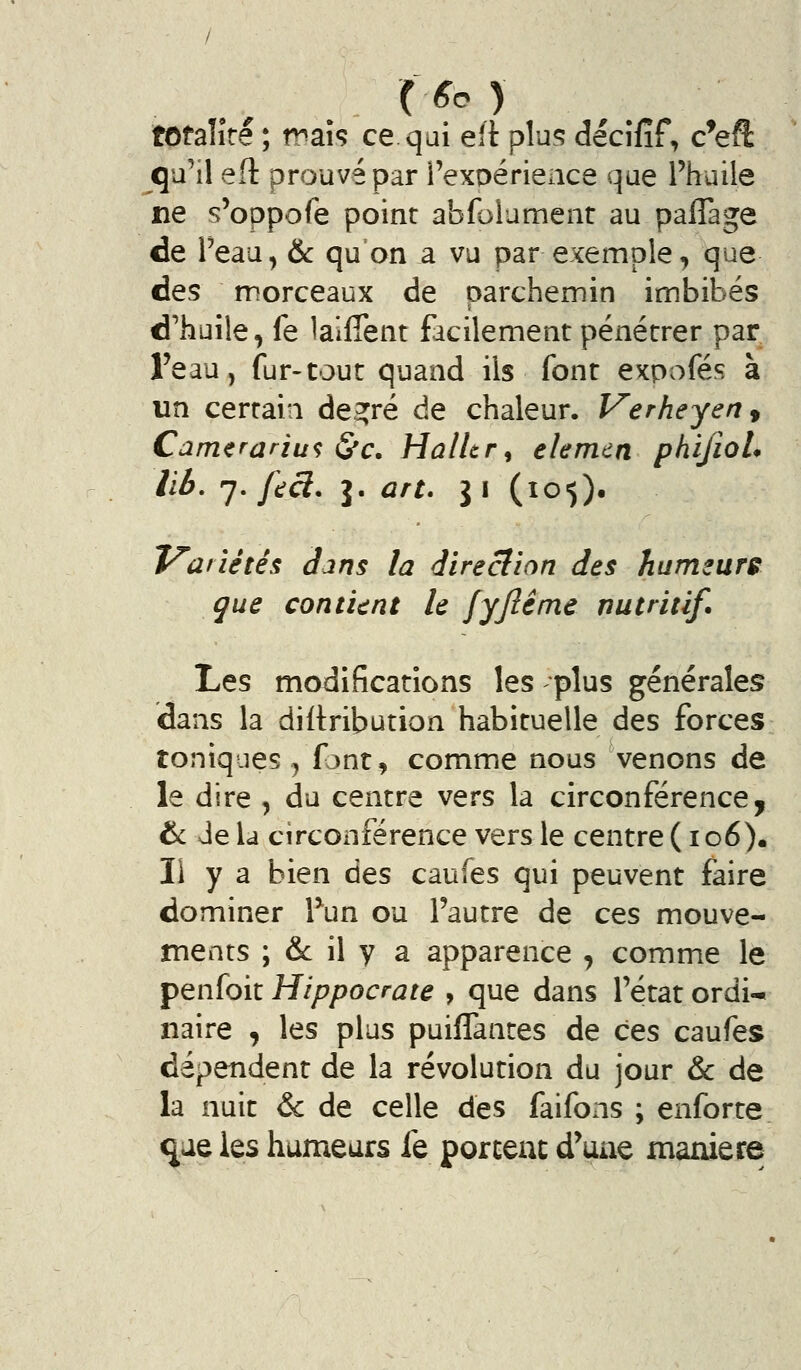 totaîîre ; maî<? ce qui eit plu55 décîfîf, c^eft qu'il eft prouvé par i'exoérience que l'huile ne s'oppofe point abfolumenr au paflage de Teau, & qu on a vu par exemple, que des morceaux de parchemin imbibés d'huile, fe lalffent facilement pénétrer par l'eau, fur-tout quand ils font expofés à un certain de2;ré de chaleur. Verheyen^ Camerariu<; &c. Halltr^ elemcn phifioL lib, ^* f^çl. J. art. \\ (105). Variétés Jjns la direclion des humeure que contUnt le fyjîéme nutritif. Les modifications les plus générales dans la diflribution habituelle des forces toniques, fjnt, comme nous venons de le dire , du centre vers la circonférence, & Je la circonférence vers le centre ( io6), li y a bien ûts caufes qui peuvent faire dominer Tun ou l'autre de ces mouve- ments ; & il y a apparence , comme le penfoit Hippocrate , que dans l'état ordi- naire , les plus puiflantes de ces caufes dépendent de la révolution du jour & de la nuit & de celle des faifons ; enforte ^ae les humeurs fe portent d'une manière