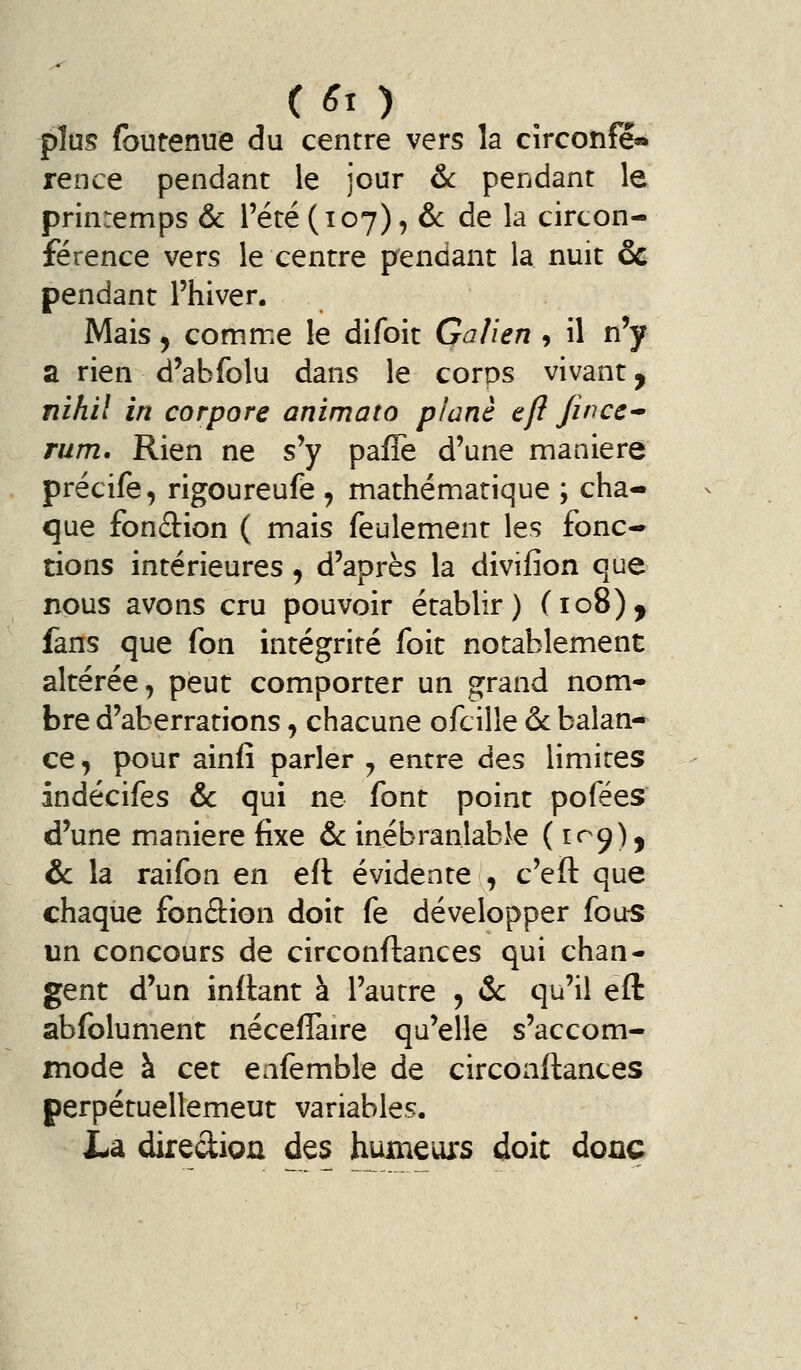 (6x) plus (butenue du centre vers la cîrconfe« rence pendant le jour & pendant le printemps & l'été (107), 6c de la circon- férence vers le centre pendant la nuit &c pendant l'hiver. Mais y comme le difoit Galien , il n'y a rien d'abfolu dans le corps vivant y nihil in cor pore anima to plané eft fin ce-' rum. Rien ne s'y pafTe d'une manière précife, rigoureufe , mathématique ; cha- que fonâion ( mais feulement les fonc-^ tions intérieures, d'après la divifion que nous avons cru pouvoir établir) (108), fans que fon intégrité foit notablement altérée, peut comporter un grand nom- bre d'aberrations, chacune ofcille & balan- ce , pour ainfi parler ^ entre des limites indécifes &c qui ne font point pofées d'une mianiere fixe & inébranlable (109), & la raifon en eft évidente , c'eft que chaque fonâion doit fe développer fous un concours de circonflances qui chan- gent d'un inrtant à l'autre 5 & qu'il eft abfolument néceflaire qu'elle s'accom- mode à cet eafemble de circoaftances perpétuellemeut variables. La dirediou des humeurs doit donc
