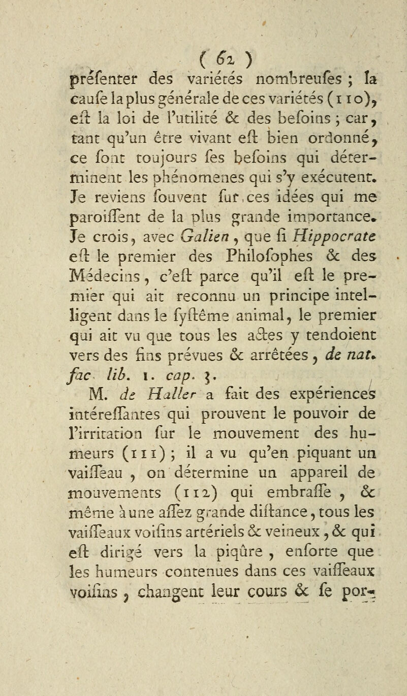 prêfenter des variétés nambreufes ; la caufe la plus générale de ces variétés ( 11 o)^ efl: la loi de l'utilité & des befoins ; car, tant qu'un être vivant eft bien ordonné, ce font toujours fes befoins qui déter- minent les phénomènes qui s'y exécutent. Je reviens fouvent fut, ces idées qui me paroîfTent de la plus grande importance^ Je crois 5 avec Galien , que fî Hippocrate eft le premier des Philofophes & des Médecins, c'eft parce qu'il eft le pre- mier qui ait reconnu un principe intel- ligent dans le fyftême animal ^ le premier qui ait vu que tous les aâes y tendoient vers des fins prévues 6c arrêtées, de nau fac lib. I. cap. 5. M. àô Hallcr a fait des expériences intérefTantes qui prouvent le pouvoir de l'irritation fur le mouvement des hu- meurs (m) ; il a vu qu'en piquant un vaifTeau , on détermine un appareil de mouvements (112.) qui embrafte , & même aune aflez grande diftance5 tous les vaiffeaux voiiîns artériels & veineux ^ & qui eft dirigé vers la piqûre ^ enforte que les humeurs contenues dans ces vailTeaux voiiîns j changent leur cours ôc fe por*