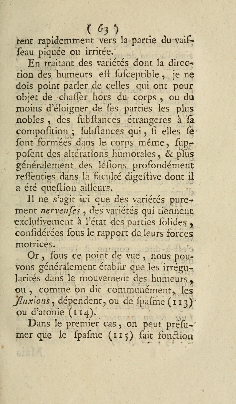 teiit rapidemment vers la partie du valf- feau piquée ou irritée. En traitant des variétés dont la direc- tion des humeurs eft fufceptible, je ne dois point parler de celles qui ont pour objet de chaffer hors du corps , ou du moins d'éloigner de fes parties les plus nobles y des fubftances étrangères à fa compofition ; fubftances qui y iî elles le font formées dans le corps même j fup?* pofent des altérations humorales ^ & plus généralement, des léfions profondément relTenties dans la faculté digeftive dont il a été queftion ailleurs. Il ne s'agit ici que des variétés pure- ment nerveufes ^ des variétés qui tiennent, ^xcluiîvement à l'état des parties folides j confidérées fous le rapport, pe leurs forces motrices, . /.^ Or, fous ce point de vue ^ nous pou-! vons généralement établir que Jes irrégu- larités dans le mouvement des humeurs ^^ ou 5 comme on dit communément^ les yiuxions5 dépendent5 ou de fpafme (113)' ou d'atonie (114). Dans le premier cas^ on peut prefu- mer que le Ipafme (115) fait foadioa