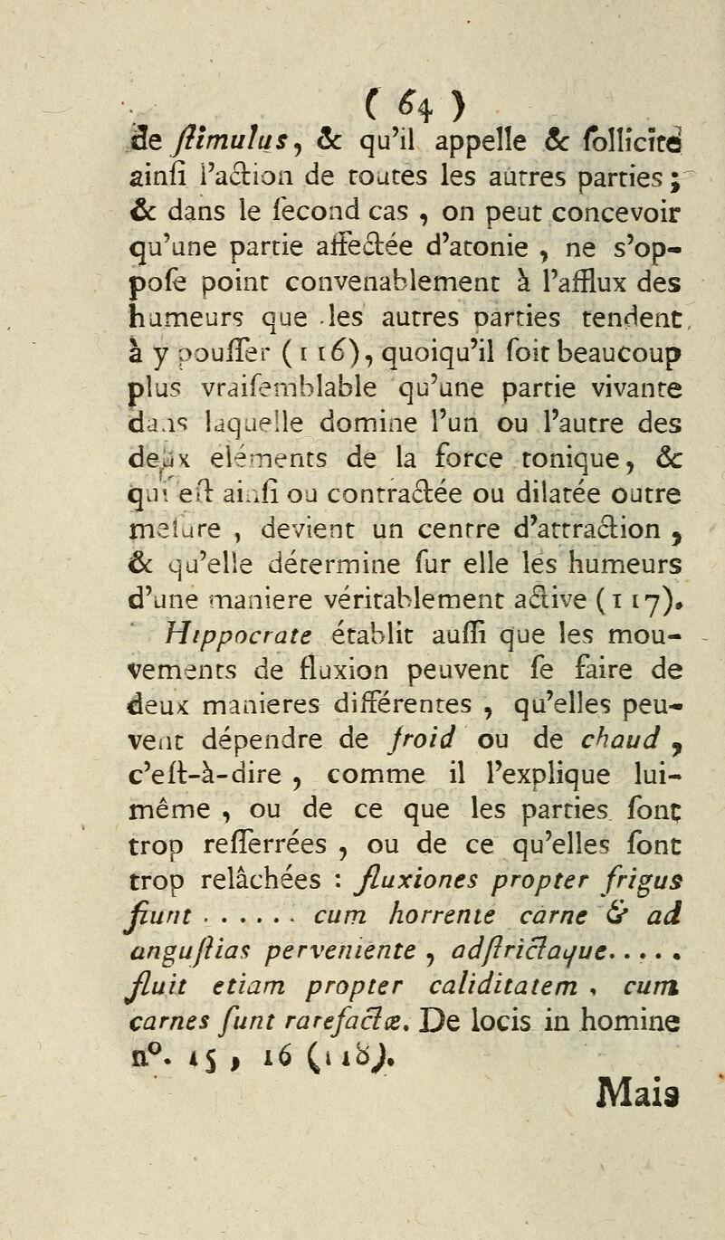 (H) 'Sit flimulus ^ ôc qu'il appelle 8c Ibllîcîtd ainfî i'aftioii de routes les autres parties ; ôc dans le fécond cas , on peut concevoir qu'une partie alFedée d'atonie ^ ne s'op- pofe point convenablement à l'afflux des humeurs que les autres parties tendent à y pouffer ( 116), quoiqu'il foit beaucoup plus vraifemblable qu'une partie vivante dais laquelle domine l'un ou l'autre des de-uix éléments de la force tonique, ôc gui ed aiafî ou contractée ou dilatée outre melure , devient un centre d'attraclion ^ & qu'elle détermine fur elle lés humeurs d'une manière véritablement adive (i ly), Htppocraîe établit auffi que les mou- vements de fluxion peuvent fe faire de deu>c manières différentes , qu'elles peu- vent dépendre de jroid ou de chaud y c'eft-à-dire, comme il l'explique lui- même , ou de ce que les parties fonç trop refîerrées , ou de ce qu'elles font trop relâchées : Jluxiones propter frigus jiunt cum horrente càrne & ad angu/iias perveniente ^ ad/îriclat/ue*... • Jlult etiam propter caliditatem •, cum carnes funt rarefacï(e. De locis in homine Mais