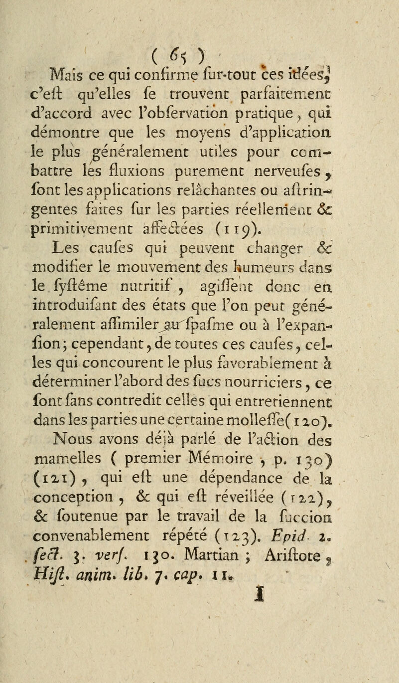 Maïs ce qui confirme far-tout ces îtîéeSj c'eft qu'elles fe trouvent parfaitement d'accord avec Pobfervatiôn pratique ^ qui démontre que les moyens d'application le plus généralement utiles pour com- battre les fluxions purement nerveufes , font les applications relâchantes ou aflrin-« genres faites fur les parties réelle nient &c primitivement aiFeftées (119). Les caufes qui peuvent changer & modifier le miOuvement des humeurs dans le fyftême nutritif ^ agifîènt donc ea introduifant des états que l'on peut géné- ralement affimiiler^u^fpafme ou à l'expan- lion ; cependant y de toutes ces caufes y cel- les qui concourent le plus favorablement à déterminer l'abord des fucs nourriciers, ce font fans contredit celles qui entretiennent dans les parties une certaine molleire( i ao}. Nous avons déjà parlé de l'adion des mam.elles ( prem^ier Mémoire , p. 1^0) (ixï) , qui efl une dépendance de la conception 5 & qui eft réveillée (j%±)y & foutenue par le travail de la fjccion convenablement répété (123). Epid i. feâ, j. verf. ijo. Martian ; Ariftote ^ Hiji, anim* lib* 7. cap. i u