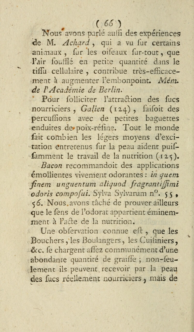 'Nous avons oarlé aulîî des expénences îde M. A char d y qui a vu far certains animaux ^ fur les oifeaux fur-tout, que l'air foufflé en petite quantité dans le tilTu cellulaire ^ contribue très-efficace- ment à augmenter Fembonooint. Mém. de PAcadémie de Berlin. Pour foliiciter Tattraftion des fucs nourriciers ^ Galien {124) , faifoit des percuffions avec de petites baguettes enduites de-poix-réfine. Tout le monde fait combien les légers moyens d'exci- tation entretenus fur la peau aident puif- famment le travail de la nutrition (12,5). Bacon recommandoit des applications émollientes vivement odorantes : in guem fine m unguentum aliquod fragrant'ijjîmi odoris compofui. Sylva Syivarum dJ\ J5 t 56^. Nous.avons tâché de prouver ailleurs que le fens de l'odorat appartient éminem- ment à Faûe de la nutrition. Une obfervation connue eft , que les Bouchers, les Boulangers ^ les Cuiiiniers^ &.C. fe chargent afîez communém^ent d'une abondante quantité de graiffe ; non-feu- lement ils peuvent, recevoir par la peau des facs réellement nourriciers j m.ais de