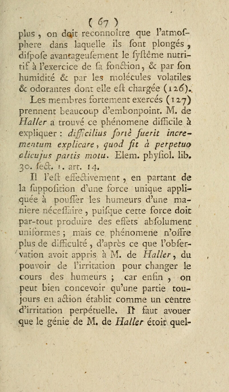 ( <J7 ) plus , on dcût reconnoitre que Patmof- phere dans laquelle ils font plongés , difpofe avantageufement le fyftême nutri- tif à l'exercice de fa fonâion, & par fon humidité & par les molécules volatiles & odorantes dont elle eft chargée (i2(^).. Les membres fortement exercés (12^7) prennent beaucoup d'embonpoint. M. de Haller a trouvé ce phénomiene difficile à expliquer : dif^cilius forte fuerit incte^ mentum explicare, qaod fit à perpetuo dieu jus partis motu. Elem. pbyfîol. lib. 30. feft. î. art. 14, Il l'eft elTeélivement ^ en partant de la fuppofîcion d'une force unique appli- quée à pouffer les humeurs d'une ma- nière nécefîaire 5 puifque cette force doit par-tout produire des effets abfolumenc uniformes ; mzais ce phénomène n'offre plus de difficulté 5 d'après ce que l'obfer- vation avoit appris à M. de Haller ^ du pouvoir de l'irritation pour changer le cours des humieurs ; car enfin ^ on peut bien concevoir qu'une partie tou- jours en aclion établit comme un centre d'irritation perpétuelle. Il faut avouer
