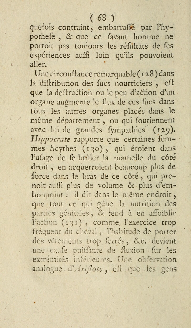 ( ^8 ) quefoîs contraint5 embarrafK par Phy- porhefe , &c que ce favant homme ne porcoic pas touiours les réfulrats de fes expériences auffi loin qu'ils pouvoient aller. Une circonftance remarquable ( 12.8 ) dans la dîitribution des fucs nourriciers 5 efl: que ladeflruftion ou le peu d'aâion d'un organe augmente le flux de ces fucs dans tous les autres organes placés dans le même département , ou qui foutiennent avec lui de grandes fympathies (i2.^)» Hippocrate rapporte que certaines fem- mes Scythes (130)5 qui éroient dans Fufage de fe bniler la mamelle du côté droit 5 en acquerroienr beaucoup plus de force dans le bras de ce côté, qui pre- noit auffi plus de volume & plus d'em- bonpoint ; il dit dans le même endroit ^ que tout ce qui gêne la nutrition des parties génitales, & tend à en alFoiblir l'adion (131) , comme, l'exercice trop fréquent du cheval y l'habitude de porter des vêtements trop ferrés ^ &c. devient une caufa Duiffinte de fluxion fur les extrémités inférieures. Une obfervatioa •anaIo;^ue ^ ^AriJlQU ^ .efl que les gens