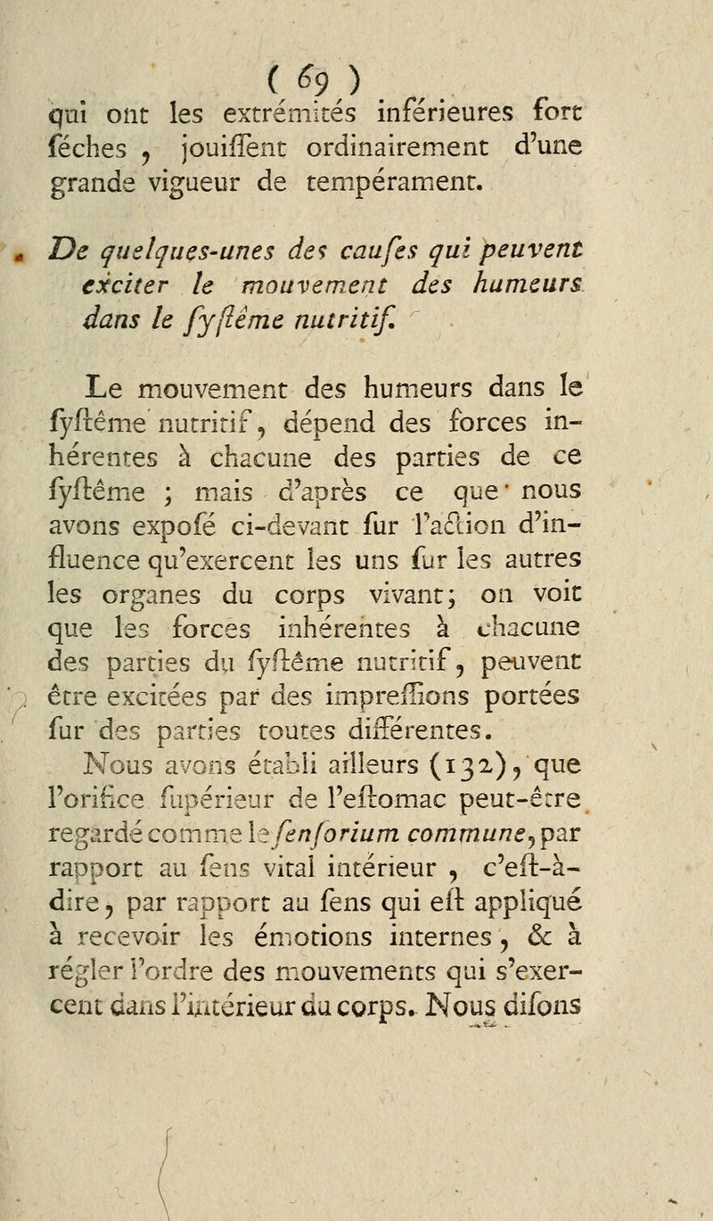 quî ont les extrémités inférieures fort féches j jouiffent ordinairement d'une grande vigueur de tempérament. * De quelques-unes de? caufes qui peuvent exciter le mouvement des humeurs dans le fyflême nutritif. Le mouvement des humeurs dans le fyftême nutritif, dépend des forces in- hérentes à chacune des parties de ce fyftême ; mais d'après ce que* nous avons expofé ci-devant fur Taflion d'in- fluence qu'exercent ies uns fur les autres les organes du corps vivant; on voie que les forces inhérentes à chacune des parties du fyftéme nutritif, peuvent , être excitées par des impreffions portées fur des parties toutes différentes. Nous avons établi ailleurs (132), que l'orifice fupérieur de l'eftomac peut-être regardé comme le fenjorium commune^ par rapport au feus vital intérieur , c'eft-à- dire 5 par rapport au fens qui eft appliqué à recevoir les émotions internes , & à régler l'ordre des mouvements qui s'exer- cent dans i'ixitérieur du corps. Nous difons
