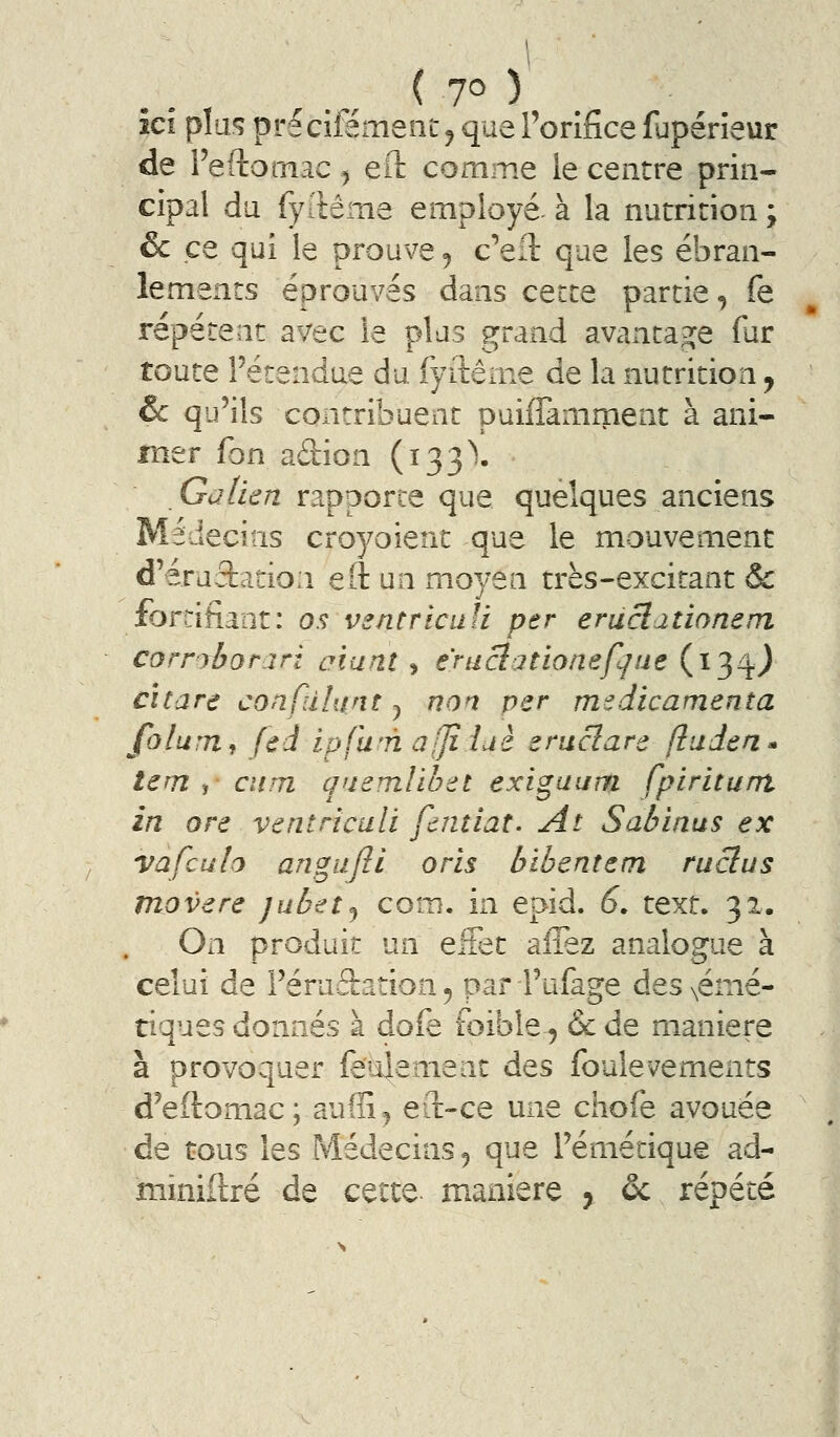 îcî pla^ précifément ^ que l'orifice fupérîeur de l'eftornac ^ ell: comme le centre prin- cipal du fyilême employé à la nutricion ; &c ce qui le prouve ^ c'eil que les ébran- lements éprouvés dans cette partie, fe répètent avec le plas grand avantage fur toute l'étendue du fyilênie de la nutrition j &c qu'ils contribuent puiffamment à ani- mer Ion adion (133^. Galien rapporte que quelques anciens Médecins croyoient que le mouvement d'éruâation eft un moyen très-excitant & fortifiant: 0^ vsntriciili per eruclationem corrrborari atanî , eruclationefqae (134.^ Cîtare confdhint y non per medicamenîa folum, fed ipfu'n a[/i lue erucîare ftuden* tem ,• cîim qnemlibet exiguurn fpiritunt in ore ventriculi fcntiat. At Sabinus ex va feu h angujîi oris bibentem ruclus movere jubifîj com. in epid. 6. text. 32. On produit un effet allez analogue à celui de l'éruâration, par l'ufage des \émé- tiques donnés à dofe foible, &de manière à provoquer fe'4enienc des foulevements d'eflomac; auffi^ ert-ce une chofe avouée de tous les Médecins ^ que l'émétique ad- miniilré de cette manière 5 ôc répété (